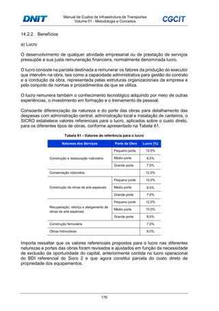 Manual de Custos de Infraestrutura de Transportes
Volume 01 - Metodologia e Conceitos
176
14.2.2. Benefícios
a) Lucro
O desenvolvimento de qualquer atividade empresarial ou de prestação de serviços
pressupõe a sua justa remuneração financeira, normalmente denominada lucro.
O lucro consiste na parcela destinada a remunerar os fatores da produção do executor
que intervêm na obra, tais como a capacidade administrativa para gestão do contrato
e a condução da obra, representada pelas estruturas organizacionais da empresa e
pelo conjunto de normas e procedimentos de que se utiliza.
O lucro remunera também o conhecimento tecnológico adquirido por meio de outras
experiências, o investimento em formação e o treinamento de pessoal.
Consoante diferenciação da natureza e do porte das obras para detalhamento das
despesas com administração central, administração local e instalação de canteiros, o
SICRO estabelece valores referenciais para o lucro, aplicados sobre o custo direto,
para os diferentes tipos de obras, conforme apresentado na Tabela 61.
Tabela 61 - Valores de referência para o lucro
Natureza dos Serviços Porte da Obra Lucro (%)
Construção e restauração rodoviária
Pequeno porte 10,0%
Médio porte 8,5%
Grande porte 7,0%
Conservação rodoviária 12,0%
Construção de obras de arte especiais
Pequeno porte 10,0%
Médio porte 8,5%
Grande porte 7,0%
Recuperação, reforço e alargamento de
obras de arte especiais
Pequeno porte 12,0%
Médio porte 10,0%
Grande porte 8,0%
Construção ferroviária 7,0%
Obras hidroviárias 8,0%
Importa ressaltar que os valores referenciais propostos para o lucro nas diferentes
naturezas e portes das obras foram revisados e ajustados em função da necessidade
de exclusão da oportunidade do capital, anteriormente contida no lucro operacional
do BDI referencial do Sicro 2 e que agora constitui parcela do custo direto de
propriedade dos equipamentos.
 