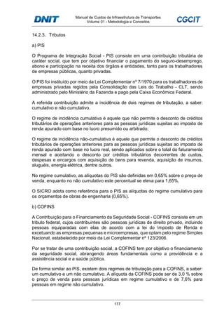 Manual de Custos de Infraestrutura de Transportes
Volume 01 - Metodologia e Conceitos
177
14.2.3. Tributos
a) PIS
O Programa de Integração Social - PIS consiste em uma contribuição tributária de
caráter social, que tem por objetivo financiar o pagamento do seguro-desemprego,
abono e participação na receita dos órgãos e entidades, tanto para os trabalhadores
de empresas públicas, quanto privadas.
O PIS foi instituído por meio da Lei Complementar nº 7/1970 para os trabalhadores de
empresas privadas regidos pela Consolidação das Leis do Trabalho - CLT, sendo
administrado pelo Ministério da Fazenda e pago pela Caixa Econômica Federal.
A referida contribuição admite a incidência de dois regimes de tributação, a saber:
cumulativo e não cumulativo.
O regime de incidência cumulativa é aquele que não permite o desconto de créditos
tributários de operações anteriores para as pessoas jurídicas sujeitas ao imposto de
renda apurado com base no lucro presumido ou arbitrado;
O regime de incidência não-cumulativa é aquele que permite o desconto de créditos
tributários de operações anteriores para as pessoas jurídicas sujeitas ao imposto de
renda apurado com base no lucro real, sendo aplicados sobre o total do faturamento
mensal e aceitando o desconto por créditos tributários decorrentes de custos,
despesas e encargos com aquisição de bens para revenda, aquisição de insumos,
aluguéis, energia elétrica, dentre outros.
No regime cumulativo, as alíquotas do PIS são definidas em 0,65% sobre o preço de
venda, enquanto no não cumulativo este percentual se eleva para 1,65%.
O SICRO adota como referência para o PIS as alíquotas do regime cumulativo para
os orçamentos de obras de engenharia (0,65%).
b) COFINS
A Contribuição para o Financiamento da Seguridade Social - COFINS consiste em um
tributo federal, cujos contribuintes são pessoas jurídicas de direito privado, incluindo
pessoas equiparadas com elas de acordo com a lei do Imposto de Renda e
excetuando as empresas pequenas e microempresas, que optam pelo regime Simples
Nacional, estabelecido por meio da Lei Complementar nº 123/2006.
Por se tratar de uma contribuição social, a COFINS tem por objetivo o financiamento
da seguridade social, abrangendo áreas fundamentais como a previdência e a
assistência social e a saúde pública.
De forma similar ao PIS, existem dois regimes de tributação para a COFINS, a saber:
um cumulativo e um não cumulativo. A alíquota da COFINS pode ser de 3,0 % sobre
o preço de venda para pessoas jurídicas em regime cumulativo e de 7,6% para
pessoas em regime não cumulativo.
 