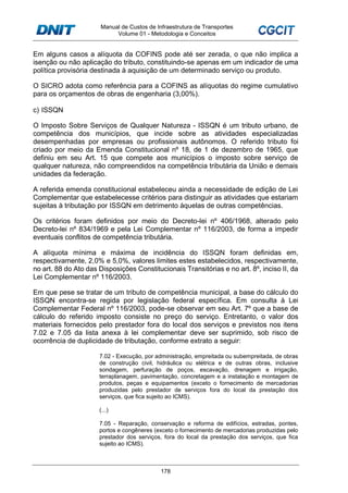Manual de Custos de Infraestrutura de Transportes
Volume 01 - Metodologia e Conceitos
178
Em alguns casos a alíquota da COFINS pode até ser zerada, o que não implica a
isenção ou não aplicação do tributo, constituindo-se apenas em um indicador de uma
política provisória destinada à aquisição de um determinado serviço ou produto.
O SICRO adota como referência para a COFINS as alíquotas do regime cumulativo
para os orçamentos de obras de engenharia (3,00%).
c) ISSQN
O Imposto Sobre Serviços de Qualquer Natureza - ISSQN é um tributo urbano, de
competência dos municípios, que incide sobre as atividades especializadas
desempenhadas por empresas ou profissionais autônomos. O referido tributo foi
criado por meio da Emenda Constitucional nº 18, de 1 de dezembro de 1965, que
definiu em seu Art. 15 que compete aos municípios o imposto sobre serviço de
qualquer natureza, não compreendidos na competência tributária da União e demais
unidades da federação.
A referida emenda constitucional estabeleceu ainda a necessidade de edição de Lei
Complementar que estabelecesse critérios para distinguir as atividades que estariam
sujeitas à tributação por ISSQN em detrimento àquelas de outras competências.
Os critérios foram definidos por meio do Decreto-lei nº 406/1968, alterado pelo
Decreto-lei nº 834/1969 e pela Lei Complementar nº 116/2003, de forma a impedir
eventuais conflitos de competência tributária.
A alíquota mínima e máxima de incidência do ISSQN foram definidas em,
respectivamente, 2,0% e 5,0%, valores limites estes estabelecidos, respectivamente,
no art. 88 do Ato das Disposições Constitucionais Transitórias e no art. 8º, inciso II, da
Lei Complementar nº 116/2003.
Em que pese se tratar de um tributo de competência municipal, a base do cálculo do
ISSQN encontra-se regida por legislação federal específica. Em consulta à Lei
Complementar Federal nº 116/2003, pode-se observar em seu Art. 7º que a base de
cálculo do referido imposto consiste no preço do serviço. Entretanto, o valor dos
materiais fornecidos pelo prestador fora do local dos serviços e previstos nos itens
7.02 e 7.05 da lista anexa à lei complementar deve ser suprimido, sob risco de
ocorrência de duplicidade de tributação, conforme extrato a seguir:
7.02 - Execução, por administração, empreitada ou subempreitada, de obras
de construção civil, hidráulica ou elétrica e de outras obras, inclusive
sondagem, perfuração de poços, escavação, drenagem e irrigação,
terraplanagem, pavimentação, concretagem e a instalação e montagem de
produtos, peças e equipamentos (exceto o fornecimento de mercadorias
produzidas pelo prestador de serviços fora do local da prestação dos
serviços, que fica sujeito ao ICMS).
(...)
7.05 - Reparação, conservação e reforma de edifícios, estradas, pontes,
portos e congêneres (exceto o fornecimento de mercadorias produzidas pelo
prestador dos serviços, fora do local da prestação dos serviços, que fica
sujeito ao ICMS).
 