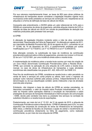 Manual de Custos de Infraestrutura de Transportes
Volume 01 - Metodologia e Conceitos
179
Por sua natureza majoritariamente linear, as taxas de BDI para obras públicas de
infraestrutura de transportes devem considerar a legislação tributária vigente no(s)
município(s) onde serão prestados os serviços de construção civil, respeitando-se as
alíquotas e a forma de definição da base de cálculo do tributo.
Consoante este entendimento, o SICRO adota um valor referencial de 3,0% para o
ISSQN em orçamentos de obras de engenharia, admitida alíquota máxima de 5,0% e
redução da base de cálculo em 40,0% em virtude da possibilidade de dedução dos
materiais produzidos pelo prestador dos serviços.
d) CPRB
A alteração da legislação tributária incidente sobre a mão de obra, comumente
denominada “Desoneração da Folha de Pagamento”, foi efetuada em agosto de 2011,
por intermédio da Medida Provisória 540, de 02 de agosto de 2011, convertida na Lei
nº 12.546, de 14 de dezembro de 2011, e posteriormente ampliada por outras
modificações (Lei nº 12.715/2012, Lei nº 12.794/2013 e Lei nº 12.844/2013).
Esta alteração consistiu na substituição da base de incidência da contribuição
previdenciária patronal sobre a folha de pagamentos, prevista nos incisos I e III do art.
22 da Lei n° 8.212/1991, por uma incidência direta sobre a receita bruta.
A implementação da incidência sobre a receita bruta ocorreu por meio da criação de
um novo tributo denominado Contribuição Previdenciária sobre a Receita Bruta -
CPRB, que consiste na aplicação de uma alíquota de 2,0% sobre a receita bruta
mensal, no caso de obras de infraestrutura de transportes e cujas atividades
econômicas são classificadas nos grupos 421, 422, 429 e 431 da CNAE 2.0.
Para fins de recolhimento da CPRB, considera-se receita bruta o valor percebido na
venda de bens e serviços em conta própria ou alheia, bem como o ingresso de
qualquer outra natureza auferido pela pessoa jurídica, independentemente de sua
denominação ou de sua classificação contábil, sendo irrelevante o tipo de atividade
exercida pela empresa.
Entretanto, não integram a base de cálculo da CPRB as vendas canceladas, os
descontos concedidos, o valor do Imposto sobre Produtos Industrializados - IPI , o
valor do Imposto sobre operações relativas à circulação de mercadorias e sobre
prestações de serviços de transporte interestadual e intermunicipal e de comunicação
- ICMS, devido pelo vendedor dos bens ou prestador dos serviços na condição de
substituto tributário e a receita bruta de exportações.
Posteriormente, por meio da Lei nº 13.161, de 31 de agosto de 2015, a alíquota da
Contribuição Previdência sobre a Renda Bruta - CPRB foi alterada para 4,5%, no caso
específico das empresas de construção de obras de infraestrutura de transportes.
Além disso, a referida lei facultou às empresas a opção de adotar o recolhimento da
contribuição previdência diretamente na folha de pagamento, como realizado
anteriormente, ou por meio da nova alíquota da CPRB.
 