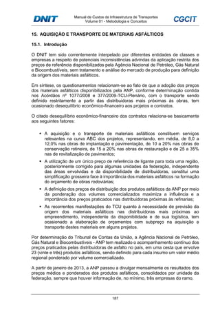 Manual de Custos de Infraestrutura de Transportes
Volume 01 - Metodologia e Conceitos
187
15. AQUISIÇÃO E TRANSPORTE DE MATERIAIS ASFÁLTICOS
15.1. Introdução
O DNIT tem sido correntemente interpelado por diferentes entidades de classes e
empresas a respeito de potenciais inconsistências advindas da aplicação restrita dos
preços de referência disponibilizados pela Agência Nacional de Petróleo, Gás Natural
e Biocombustíveis, sem tratamento e análise do mercado de produção para definição
da origem dos materiais asfálticos.
Em síntese, os questionamentos relacionam-se ao fato de que a adoção dos preços
dos materiais asfálticos disponibilizados pela ANP, conforme determinação contida
nos Acórdãos nº 1077/2008 e 377/2009-TCU-Plenário, com o transporte sendo
definido restritamente a partir das distribuidoras mais próximas às obras, tem
ocasionado desequilíbrio econômico-financeiro aos projetos e contratos.
O citado desequilíbrio econômico-financeiro dos contratos relaciona-se basicamente
aos seguintes fatores:
A aquisição e o transporte de materiais asfálticos constituem serviços
relevantes na curva ABC dos projetos, representando, em média, de 8,0 a
12,0% nas obras de implantação e pavimentação, de 10 a 20% nas obras de
conservação rotineira, de 15 a 20% nas obras de restauração e de 25 a 35%
nas de revitalização de pavimentos;
A utilização de um único preço de referência de ligante para toda uma região,
posteriormente corrigido para algumas unidades da federação, independente
das áreas envolvidas e da disponibilidade de distribuidoras, constitui uma
simplificação grosseira face à importância dos materiais asfálticos na formação
do orçamento de obras rodoviárias;
A definição dos preços de distribuição dos produtos asfálticos da ANP por meio
da ponderação dos volumes comercializados maximiza a influência e a
importância dos preços praticados nas distribuidoras próximas às refinarias;
As recorrentes manifestações do TCU quanto à necessidade de previsão da
origem dos materiais asfálticos nas distribuidoras mais próximas ao
empreendimento, independente da disponibilidade e de sua logística, tem
ocasionado a elaboração de orçamentos com subpreço na aquisição e
transporte destes materiais em alguns projetos.
Por determinação do Tribunal de Contas da União, a Agência Nacional de Petróleo,
Gás Natural e Biocombustíveis - ANP tem realizado o acompanhamento contínuo dos
preços praticados pelas distribuidoras de asfalto no país, em uma cesta que envolve
23 (vinte e três) produtos asfálticos, sendo definido para cada insumo um valor médio
regional ponderado por volume comercializado.
A partir de janeiro de 2013, a ANP passou a divulgar mensalmente os resultados dos
preços médios e ponderados dos produtos asfálticos, consolidados por unidade da
federação, sempre que houver informação de, no mínimo, três empresas do ramo.
 