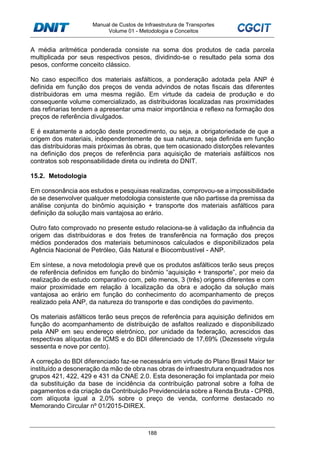 Manual de Custos de Infraestrutura de Transportes
Volume 01 - Metodologia e Conceitos
188
A média aritmética ponderada consiste na soma dos produtos de cada parcela
multiplicada por seus respectivos pesos, dividindo-se o resultado pela soma dos
pesos, conforme conceito clássico.
No caso específico dos materiais asfálticos, a ponderação adotada pela ANP é
definida em função dos preços de venda advindos de notas fiscais das diferentes
distribuidoras em uma mesma região. Em virtude da cadeia de produção e do
consequente volume comercializado, as distribuidoras localizadas nas proximidades
das refinarias tendem a apresentar uma maior importância e reflexo na formação dos
preços de referência divulgados.
E é exatamente a adoção deste procedimento, ou seja, a obrigatoriedade de que a
origem dos materiais, independentemente de sua natureza, seja definida em função
das distribuidoras mais próximas às obras, que tem ocasionado distorções relevantes
na definição dos preços de referência para aquisição de materiais asfálticos nos
contratos sob responsabilidade direta ou indireta do DNIT.
15.2. Metodologia
Em consonância aos estudos e pesquisas realizadas, comprovou-se a impossibilidade
de se desenvolver qualquer metodologia consistente que não partisse da premissa da
análise conjunta do binômio aquisição + transporte dos materiais asfálticos para
definição da solução mais vantajosa ao erário.
Outro fato comprovado no presente estudo relaciona-se à validação da influência da
origem das distribuidoras e dos fretes de transferência na formação dos preços
médios ponderados dos materiais betuminosos calculados e disponibilizados pela
Agência Nacional de Petróleo, Gás Natural e Biocombustível - ANP.
Em síntese, a nova metodologia prevê que os produtos asfálticos terão seus preços
de referência definidos em função do binômio “aquisição + transporte”, por meio da
realização de estudo comparativo com, pelo menos, 3 (três) origens diferentes e com
maior proximidade em relação à localização da obra e adoção da solução mais
vantajosa ao erário em função do conhecimento do acompanhamento de preços
realizado pela ANP, da natureza do transporte e das condições do pavimento.
Os materiais asfálticos terão seus preços de referência para aquisição definidos em
função do acompanhamento de distribuição de asfaltos realizado e disponibilizado
pela ANP em seu endereço eletrônico, por unidade da federação, acrescidos das
respectivas alíquotas de ICMS e do BDI diferenciado de 17,69% (Dezessete vírgula
sessenta e nove por cento).
A correção do BDI diferenciado faz-se necessária em virtude do Plano Brasil Maior ter
instituído a desoneração da mão de obra nas obras de infraestrutura enquadrados nos
grupos 421, 422, 429 e 431 da CNAE 2.0. Esta desoneração foi implantada por meio
da substituição da base de incidência da contribuição patronal sobre a folha de
pagamentos e da criação da Contribuição Previdenciária sobre a Renda Bruta - CPRB,
com alíquota igual a 2,0% sobre o preço de venda, conforme destacado no
Memorando Circular nº 01/2015-DIREX.
 