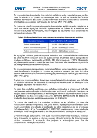 Manual de Custos de Infraestrutura de Transportes
Volume 01 - Metodologia e Conceitos
189
Os preços iniciais de aquisição dos materiais asfálticos serão reajustados para o mês-
base de referência do projeto ou contrato por meio de índices setoriais de Cimento
Asfáltico de Petróleo, de Asfalto Diluído de Petróleo e de Emulsão Asfáltica, conforme
orientações preconizadas na Instrução de Serviço DNIT nº 04/2012.
Os custos de referência para o transporte dos materiais asfálticos serão calculados a
partir das novas equações tarifárias, apresentadas na Tabela 63 e definidas em
função da natureza do transporte, das condições do pavimento e das distâncias de
transporte envolvidas (D).
Tabela 63 - Equações tarifárias para o transporte rodoviário dos materiais asfálticos
Natureza do Transporte Equações Tarifárias de Transporte (R$)
Rodovia em leito natural (26,939 + 0,412 x D) por tonelada
Rodovia em revestimento primário (26,939 + 0,299 x D) por tonelada
Rodovia pavimentada (26,939 + 0,253 x D) por tonelada
As equações tarifárias para o transporte rodoviário têm como referência o mês-base
de julho de 2014 e incluem todos os custos diretos envolvidos com o transporte de
produtos asfálticos, excetuando-se ICMS, BDI diferenciado de 17,69% (Dezessete
vírgula sessenta e nove por cento) e eventuais despesas relacionadas ao pagamento
de pedágio em rodovias concessionadas.
Os preços iniciais do transporte dos materiais asfálticos serão reajustados para o mês-
base de referência do projeto ou contrato, segundo sua natureza, por meio do índice
setorial de Pavimentação, conforme orientações preconizadas na Instrução de Serviço
DNIT nº 04/2012.
A origem do cimento asfáltico de petróleo e do asfalto diluído de petróleo será definida
no local das refinarias da Petrobras ou nas capitais das unidades da federação com
divulgação de preços na base da ANP.
No caso das emulsões asfálticas e dos asfaltos modificados, a origem será definida
nas bases de industrialização e distribuição mais próximas à localização das obras. A
adoção deste critério objetiva reduzir as distorções advindas da ponderação de preços
e quantidades na base de cálculo da ANP, conforme conhecimento da cadeia de
produção dos materiais asfálticos apresentado no Gráfico 03.
Os custos de referência dos materiais asfálticos serão definidos por meio da
realização de estudo comparativo com, pelo menos, 3 (três) origens diferentes e com
maior proximidade em relação à localização da obra, respeitando-se as premissas
definidas no Artigo 4º da Portaria DNIT nº 1078/2015 e adotando-se como referência
a condição mais vantajosa ao erário em função do binômio “aquisição + transporte”.
O referido estudo comparativo, com suas respectivas memórias de cálculo, constitui
parte integrante do projeto e deverá constar obrigatoriamente da documentação
mínima necessária à aprovação dos projetos e anteprojetos para fins de
comprovação, validação e auditoria.
 