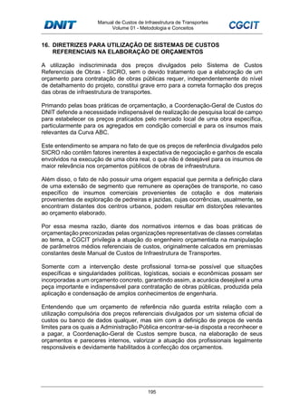 Manual de Custos de Infraestrutura de Transportes
Volume 01 - Metodologia e Conceitos
195
16. DIRETRIZES PARA UTILIZAÇÃO DE SISTEMAS DE CUSTOS
REFERENCIAIS NA ELABORAÇÃO DE ORÇAMENTOS
A utilização indiscriminada dos preços divulgados pelo Sistema de Custos
Referenciais de Obras - SICRO, sem o devido tratamento que a elaboração de um
orçamento para contratação de obras públicas requer, independentemente do nível
de detalhamento do projeto, constitui grave erro para a correta formação dos preços
das obras de infraestrutura de transportes.
Primando pelas boas práticas de orçamentação, a Coordenação-Geral de Custos do
DNIT defende a necessidade indispensável de realização de pesquisa local de campo
para estabelecer os preços praticados pelo mercado local de uma obra específica,
particularmente para os agregados em condição comercial e para os insumos mais
relevantes da Curva ABC.
Este entendimento se ampara no fato de que os preços de referência divulgados pelo
SICRO não contêm fatores inerentes à expectativa de negociação e ganhos de escala
envolvidos na execução de uma obra real, o que não é desejável para os insumos de
maior relevância nos orçamentos públicos de obras de infraestrutura.
Além disso, o fato de não possuir uma origem espacial que permita a definição clara
de uma extensão de segmento que remunere as operações de transporte, no caso
específico de insumos comerciais provenientes de cotação e dos materiais
provenientes de exploração de pedreiras e jazidas, cujas ocorrências, usualmente, se
encontram distantes dos centros urbanos, podem resultar em distorções relevantes
ao orçamento elaborado.
Por essa mesma razão, diante dos normativos internos e das boas práticas de
orçamentação preconizadas pelas organizações representativas de classes correlatas
ao tema, a CGCIT privilegia a atuação do engenheiro orçamentista na manipulação
de parâmetros médios referenciais de custos, originalmente calcados em premissas
constantes deste Manual de Custos de Infraestrutura de Transportes.
Somente com a intervenção deste profissional torna-se possível que situações
específicas e singularidades políticas, logísticas, sociais e econômicas possam ser
incorporadas a um orçamento concreto, garantindo assim, a acurácia desejável a uma
peça importante e indispensável para contratação de obras públicas, produzida pela
aplicação e condensação de amplos conhecimentos de engenharia.
Entendendo que um orçamento de referência não guarda estrita relação com a
utilização compulsória dos preços referenciais divulgados por um sistema oficial de
custos ou banco de dados qualquer, mas sim com a definição de preços de venda
limites para os quais a Administração Pública encontrar-se-ia disposta a reconhecer e
a pagar, a Coordenação-Geral de Custos sempre busca, na elaboração de seus
orçamentos e pareceres internos, valorizar a atuação dos profissionais legalmente
responsáveis e devidamente habilitados à confecção dos orçamentos.
 