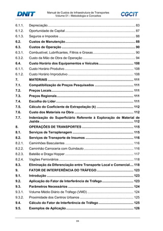 Manual de Custos de Infraestrutura de Transportes
Volume 01 - Metodologia e Conceitos
xx
6.1.1. Depreciação............................................................................................... 83
6.1.2. Oportunidade de Capital ............................................................................ 87
6.1.3. Seguros e Impostos ................................................................................... 88
6.2. Custos de Manutenção............................................................................ 88
6.3. Custos de Operação ................................................................................ 90
6.3.1. Combustível, Lubrificantes, Filtros e Graxas.............................................. 90
6.3.2. Custo da Mão de Obra de Operação ......................................................... 94
6.4. Custo Horário dos Equipamentos e Veículos...................................... 108
6.1.1. Custo Horário Produtivo........................................................................... 108
6.1.2. Custo Horário Improdutivo ....................................................................... 108
7. MATERIAIS ............................................................................................. 111
7.1. Compatibilização de Preços Pesquisados .......................................... 111
7.2. Preços Locais......................................................................................... 111
7.3. Preços Regionais................................................................................... 111
7.4. Escolha do Líder .................................................................................... 111
7.5. Cálculo do Coeficiente de Extrapolação (k) ........................................ 112
7.6. Custo dos Materiais na Obra ................................................................ 112
7.7. Indenização do Superficiário Referente à Exploração de Material de
Jazida...................................................................................................... 112
8. OPERAÇÕES DE TRANSPORTES ........................................................ 115
8.1. Serviços de Terraplenagem .................................................................. 115
8.2. Serviços de Transporte de Insumos .................................................... 116
8.2.1. Caminhões Basculantes .......................................................................... 116
8.2.2. Caminhão Carroceria com Guindauto...................................................... 116
8.2.3. Batelão e Draga Hopper .......................................................................... 117
8.2.4. Vagões Ferroviários................................................................................. 118
8.3. Eliminação da Diferenciação entre Transporte Local e Comercial.... 118
9. FATOR DE INTERFERÊNCIA DO TRÁFEGO........................................ 123
9.1. Introdução .............................................................................................. 123
9.2. Aplicação do Fator de Interferência de Tráfego.................................. 123
9.3. Parâmetros Necessários ....................................................................... 124
9.3.1. Volume Médio Diário de Tráfego (VMD) .................................................. 124
9.3.2. Proximidade dos Centros Urbanos .......................................................... 125
9.4. Cálculo do Fator de Interferência de Tráfego...................................... 125
9.5. Exemplos de Aplicação ......................................................................... 126
 