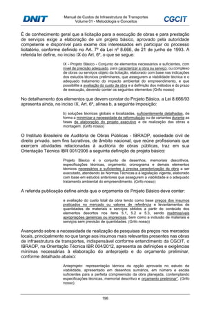 Manual de Custos de Infraestrutura de Transportes
Volume 01 - Metodologia e Conceitos
196
É de conhecimento geral que a licitação para a execução de obras e para prestação
de serviços exige a elaboração de um projeto básico, aprovado pela autoridade
competente e disponível para exame dos interessados em participar do processo
licitatório, conforme definido no Art. 7º da Lei nº 8.666, de 21 de junho de 1993. A
referida lei define, no inciso IX do Art. 6º, o que se segue:
IX - Projeto Básico - Conjunto de elementos necessários e suficientes, com
nível de precisão adequado, para caracterizar a obra ou serviço, ou complexo
de obras ou serviços objeto da licitação, elaborado com base nas indicações
dos estudos técnicos preliminares, que assegurem a viabilidade técnica e o
adequado tratamento do impacto ambiental do empreendimento, e que
possibilite a avaliação do custo da obra e a definição dos métodos e do prazo
de execução, devendo conter os seguintes elementos (Grifo nosso)
No detalhamento dos elementos que devem constar do Projeto Básico, a Lei 8.666/93
apresenta ainda, no inciso IX, Art. 6º, alínea b, a seguinte imposição:
b) soluções técnicas globais e localizadas, suficientemente detalhadas, de
forma a minimizar a necessidade de reformulação ou de variantes durante as
fases de elaboração do projeto executivo e de realização das obras e
montagem. (Grifo nosso)
O Instituto Brasileiro de Auditoria de Obras Públicas - IBRAOP, sociedade civil de
direito privado, sem fins lucrativos, de âmbito nacional, que reúne profissionais que
exercem atividades relacionadas à auditoria de obras públicas, traz em sua
Orientação Técnica IBR 001/2006 a seguinte definição de projeto básico:
Projeto Básico é o conjunto de desenhos, memoriais descritivos,
especificações técnicas, orçamento, cronograma e demais elementos
técnicos necessários e suficientes à precisa caracterização da obra a ser
executado, atendendo às Normas Técnicas e à legislação vigente, elaborado
com base em estudos anteriores que assegurem a viabilidade e o adequado
tratamento ambiental do empreendimento. (Grifo nosso)
A referida publicação define ainda que o orçamento do Projeto Básico deve conter:
a avaliação do custo total da obra tendo como base preços dos insumos
praticados no mercado ou valores de referência e levantamentos de
quantidades de materiais e serviços obtidos a partir do conteúdo dos
elementos descritos nos itens 5.1, 5.2 e 5.3, sendo inadmissíveis
apropriações genéricas ou imprecisas, bem como a inclusão de materiais e
serviços sem previsão de quantidades. (Grifo nosso)
Avançando sobre a necessidade de realização de pesquisas de preços nos mercados
locais, principalmente no que tange aos insumos mais relevantes presentes nas obras
de infraestrutura de transportes, indispensável conforme entendimento da CGCIT, o
IBRAOP, na Orientação Técnica IBR 004/2012, apresenta as definições e exigências
mínimas necessárias à elaboração do anteprojeto e do orçamento preliminar,
conforme detalhado abaixo:
Anteprojeto: representação técnica da opção aprovada no estudo de
viabilidade, apresentado em desenhos sumários, em número e escala
suficientes para a perfeita compreensão da obra planejada, contemplando
especificações técnicas, memorial descritivo e orçamento preliminar”. (Grifo
nosso)
 