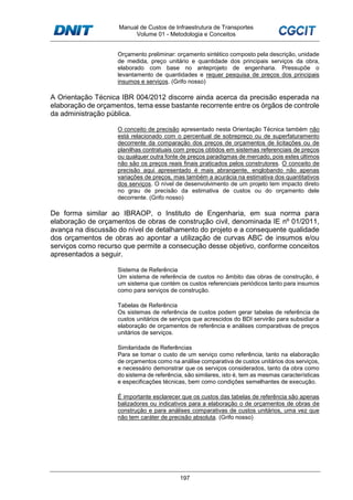 Manual de Custos de Infraestrutura de Transportes
Volume 01 - Metodologia e Conceitos
197
Orçamento preliminar: orçamento sintético composto pela descrição, unidade
de medida, preço unitário e quantidade dos principais serviços da obra,
elaborado com base no anteprojeto de engenharia. Pressupõe o
levantamento de quantidades e requer pesquisa de preços dos principais
insumos e serviços. (Grifo nosso)
A Orientação Técnica IBR 004/2012 discorre ainda acerca da precisão esperada na
elaboração de orçamentos, tema esse bastante recorrente entre os órgãos de controle
da administração pública.
O conceito de precisão apresentado nesta Orientação Técnica também não
está relacionado com o percentual de sobrepreço ou de superfaturamento
decorrente da comparação dos preços de orçamentos de licitações ou de
planilhas contratuais com preços obtidos em sistemas referenciais de preços
ou qualquer outra fonte de preços paradigmas de mercado, pois estes últimos
não são os preços reais finais praticados pelos construtores. O conceito de
precisão aqui apresentado é mais abrangente, englobando não apenas
variações de preços, mas também a acurácia na estimativa dos quantitativos
dos serviços. O nível de desenvolvimento de um projeto tem impacto direto
no grau de precisão da estimativa de custos ou do orçamento dele
decorrente. (Grifo nosso)
De forma similar ao IBRAOP, o Instituto de Engenharia, em sua norma para
elaboração de orçamentos de obras de construção civil, denominada IE nº 01/2011,
avança na discussão do nível de detalhamento do projeto e a consequente qualidade
dos orçamentos de obras ao apontar a utilização de curvas ABC de insumos e/ou
serviços como recurso que permite a consecução desse objetivo, conforme conceitos
apresentados a seguir.
Sistema de Referência
Um sistema de referência de custos no âmbito das obras de construção, é
um sistema que contém os custos referenciais periódicos tanto para insumos
como para serviços de construção.
Tabelas de Referência
Os sistemas de referência de custos podem gerar tabelas de referência de
custos unitários de serviços que acrescidos do BDI servirão para subsidiar a
elaboração de orçamentos de referência e análises comparativas de preços
unitários de serviços.
Similaridade de Referências
Para se tomar o custo de um serviço como referência, tanto na elaboração
de orçamentos como na análise comparativa de custos unitários dos serviços,
e necessário demonstrar que os serviços considerados, tanto da obra como
do sistema de referência, são similares, isto é, tem as mesmas características
e especificações técnicas, bem como condições semelhantes de execução.
É importante esclarecer que os custos das tabelas de referência são apenas
balizadores ou indicativos para a elaboração o de orçamentos de obras de
construção e para análises comparativas de custos unitários, uma vez que
não tem caráter de precisão absoluta. (Grifo nosso)
 