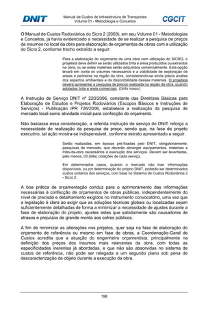Manual de Custos de Infraestrutura de Transportes
Volume 01 - Metodologia e Conceitos
198
O Manual de Custos Rodoviários do Sicro 2 (2003), em seu Volume 01 - Metodologias
e Conceitos, já havia evidenciado a necessidade de se realizar a pesquisa de preços
de insumos no local da obra para elaboração de orçamentos de obras com a utilização
do Sicro 2, conforme trecho extraído a seguir:
Para a elaboração do orçamento de uma obra com utilização do SICRO, o
projetista deve definir se serão utilizados brita e areia produzidos ou extraídos
na obra, ou se estes materiais serão adquiridos comercialmente. Esta opção
levará em conta os volumes necessários e a viabilidade de exploração de
areais e pedreiras na região da obra, considerando-se ainda prévia analise
dos aspectos ambientais e da disponibilidade desses materiais. O projetista
deverá apresentar a pesquisa de preços realizada na região da obra, quando
adotadas brita e areia comerciais. (Grifo nosso)
A Instrução de Serviço DNIT nº 220/2006, constante das Diretrizes Básicas para
Elaboração de Estudos e Projetos Rodoviários (Escopos Básicos e Instruções de
Serviços) - Publicação IPR 726/2006, estabelece a realização da pesquisa de
mercado local como atividade inicial para confecção do orçamento.
Não bastasse essa consideração, a referida instrução de serviço do DNIT reforça a
necessidade de realização da pesquisa de preço, sendo que, na fase de projeto
executivo, tal ação mostra-se indispensável, conforme extrato apresentado a seguir.
Serão realizadas, em épocas pré-fixadas pelo DNIT, obrigatoriamente,
pesquisas de mercado, que deverão abranger equipamentos, materiais e
mão-de-obra necessários à execução dos serviços. Devem ser levantadas,
pelo menos, 03 (três) cotações de cada serviço.
Em determinados casos, quando o mercado não tiver informações
disponíveis, ou por determinação do próprio DNIT, poderão ser determinados
custos unitários dos serviços, com base no Sistema de Custos Rodoviários 2
- Sicro 2.
A boa prática de orçamentação conduz para o aprimoramento das informações
necessárias à confecção de orçamentos de obras públicas, independentemente do
nível de precisão e detalhamento exigidos no instrumento convocatório, uma vez que
a legislação é clara ao exigir que as soluções técnicas globais ou localizadas sejam
suficientemente detalhadas de forma a minimizar a necessidade de ajustes durante a
fase de elaboração do projeto, ajustes estes que sabidamente são causadores de
atrasos e prejuízos de grande monta aos cofres públicos.
A fim de minimizar as alterações nos projetos, quer seja na fase de elaboração do
orçamento de referência ou mesmo em fase de obras, a Coordenação-Geral de
Custos acredita que a atuação do engenheiro orçamentista, principalmente na
definição dos preços dos insumos mais relevantes da obra, com todas as
especificidades inerentes já abordadas, e que não são absorvidas no sistema de
custos de referência, não pode ser relegada a um segundo plano sob pena de
descaracterização de objeto durante a execução da obra.
 