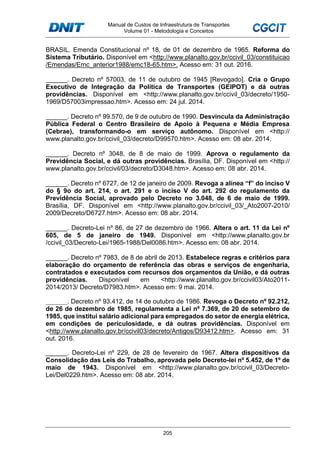 Manual de Custos de Infraestrutura de Transportes
Volume 01 - Metodologia e Conceitos
205
BRASIL. Emenda Constitucional nº 18, de 01 de dezembro de 1965. Reforma do
Sistema Tributário. Disponível em <http://www.planalto.gov.br/ccivil_03/constituicao
/Emendas/Emc_anterior1988/emc18-65.htm>. Acesso em: 31 out. 2016.
______. Decreto nº 57003, de 11 de outubro de 1945 [Revogado]. Cria o Grupo
Executivo de Integração da Política de Transportes (GEIPOT) e dá outras
providências. Disponível em <http://www.planalto.gov.br/ccivil_03/decreto/1950-
1969/D57003impressao.htm>. Acesso em: 24 jul. 2014.
______. Decreto nº 99.570, de 9 de outubro de 1990. Desvincula da Administração
Pública Federal o Centro Brasileiro de Apoio à Pequena e Média Empresa
(Cebrae), transformando-o em serviço autônomo. Disponível em <http://
www.planalto.gov.br/ccivil_03/decreto/D99570.htm>. Acesso em: 08 abr. 2014.
______. Decreto nº 3048, de 8 de maio de 1999. Aprova o regulamento da
Previdência Social, e dá outras providências. Brasília, DF. Disponível em <http://
www.planalto.gov.br/ccivil/03/decreto/D3048.htm>. Acesso em: 08 abr. 2014.
______. Decreto nº 6727, de 12 de janeiro de 2009. Revoga a alínea “f” do inciso V
do § 9o do art. 214, o art. 291 e o inciso V do art. 292 do regulamento da
Previdência Social, aprovado pelo Decreto no 3.048, de 6 de maio de 1999.
Brasília, DF. Disponível em <http://www.planalto.gov.br/ccivil_03/_Ato2007-2010/
2009/Decreto/D6727.htm>. Acesso em: 08 abr. 2014.
______. Decreto-Lei nº 86, de 27 de dezembro de 1966. Altera o art. 11 da Lei nº
605, de 5 de janeiro de 1949. Disponível em <http://www.planalto.gov.br
/ccivil_03/Decreto-Lei/1965-1988/Del0086.htm>. Acesso em: 08 abr. 2014.
______. Decreto nº 7983, de 8 de abril de 2013. Estabelece regras e critérios para
elaboração do orçamento de referência das obras e serviços de engenharia,
contratados e executados com recursos dos orçamentos da União, e dá outras
providências. Disponível em <http://www.planalto.gov.br/ccivil03/Ato2011-
2014/2013/ Decreto/D7983.htm>. Acesso em: 9 mai. 2014.
______. Decreto nº 93.412, de 14 de outubro de 1986. Revoga o Decreto nº 92.212,
de 26 de dezembro de 1985, regulamenta a Lei nº 7.369, de 20 de setembro de
1985, que institui salário adicional para empregados do setor de energia elétrica,
em condições de periculosidade, e dá outras providências. Disponível em
<http://www.planalto.gov.br/ccivil03/decreto/Antigos/D93412.htm>. Acesso em: 31
out. 2016.
______. Decreto-Lei nº 229, de 28 de fevereiro de 1967. Altera dispositivos da
Consolidação das Leis do Trabalho, aprovada pelo Decreto-lei nº 5.452, de 1º de
maio de 1943. Disponível em <http://www.planalto.gov.br/ccivil_03/Decreto-
Lei/Del0229.htm>. Acesso em: 08 abr. 2014.
 