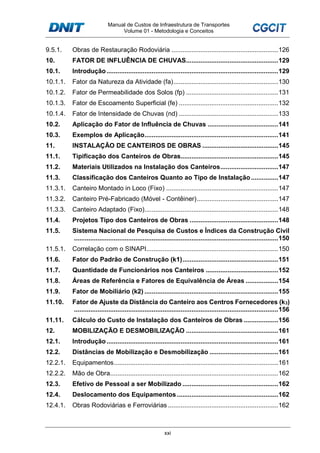 Manual de Custos de Infraestrutura de Transportes
Volume 01 - Metodologia e Conceitos
xxi
9.5.1. Obras de Restauração Rodoviária ...........................................................126
10. FATOR DE INFLUÊNCIA DE CHUVAS...................................................129
10.1. Introdução...............................................................................................129
10.1.1. Fator da Natureza da Atividade (fa)..........................................................130
10.1.2. Fator de Permeabilidade dos Solos (fp) ...................................................131
10.1.3. Fator de Escoamento Superficial (fe) .......................................................132
10.1.4. Fator de Intensidade de Chuvas (nd) .......................................................133
10.2. Aplicação do Fator de Influência de Chuvas .......................................141
10.3. Exemplos de Aplicação..........................................................................141
11. INSTALAÇÃO DE CANTEIROS DE OBRAS ..........................................145
11.1. Tipificação dos Canteiros de Obras......................................................145
11.2. Materiais Utilizados na Instalação dos Canteiros................................147
11.3. Classificação dos Canteiros Quanto ao Tipo de Instalação...............147
11.3.1. Canteiro Montado in Loco (Fixo) ..............................................................147
11.3.2. Canteiro Pré-Fabricado (Móvel - Contêiner).............................................147
11.3.3. Canteiro Adaptado (Fixo)..........................................................................148
11.4. Projetos Tipo dos Canteiros de Obras .................................................148
11.5. Sistema Nacional de Pesquisa de Custos e Índices da Construção Civil
.................................................................................................................150
11.5.1. Correlação com o SINAPI.........................................................................150
11.6. Fator do Padrão de Construção (k1).....................................................151
11.7. Quantidade de Funcionários nos Canteiros ........................................152
11.8. Áreas de Referência e Fatores de Equivalência de Áreas ..................154
11.9. Fator de Mobiliário (k2) ..........................................................................155
11.10. Fator de Ajuste da Distância do Canteiro aos Centros Fornecedores (k3)
.................................................................................................................156
11.11. Cálculo do Custo de Instalação dos Canteiros de Obras ...................156
12. MOBILIZAÇÃO E DESMOBILIZAÇÃO ...................................................161
12.1. Introdução...............................................................................................161
12.2. Distâncias de Mobilização e Desmobilização ......................................161
12.2.1. Equipamentos...........................................................................................161
12.2.2. Mão de Obra.............................................................................................162
12.3. Efetivo de Pessoal a ser Mobilizado .....................................................162
12.4. Deslocamento dos Equipamentos ........................................................162
12.4.1. Obras Rodoviárias e Ferroviárias .............................................................162
 