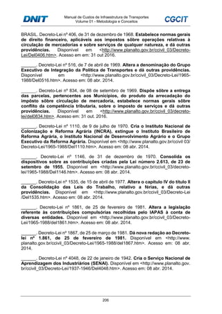 Manual de Custos de Infraestrutura de Transportes
Volume 01 - Metodologia e Conceitos
206
BRASIL. Decreto-Lei nº 406, de 31 de dezembro de 1968. Estabelece normas gerais
de direito financeiro, aplicáveis aos impostos sôbre operações relativas à
circulação de mercadorias e sobre serviços de qualquer natureza, e dá outras
providências. Disponível em <http://www.planalto.gov.br/ccivil_03/Decreto-
Lei/Del0406.htm>. Acesso em em: 31 out 2016.
______. Decreto-Lei nº 516, de 7 de abril de 1969. Altera a denominação do Grupo
Executivo de Integração da Política de Transportes e dá outras providências.
Disponível em <http://www.planalto.gov.br/ccivil_03/Decreto-Lei/1965-
1988/Del0516.htm>. Acesso em: 08 abr. 2014.
______. Decreto-Lei nº 834, de 08 de setembro de 1969. Dispõe sôbre a entrega
das parcelas, pertencentes aos Municípios, do produto da arrecadação do
impôsto sôbre circulação de mercadoria, estabelece normas gerais sôbre
conflito da competência tributaria, sobre o imposto de serviços e dá outras
providências. Disponível em <http://www.planalto.gov.br/ccivil_03/decreto-
lei/del0834.htm>. Acesso em: 31 out. 2016.
______. Decreto-Lei nº 1110, de 9 de julho de 1970. Cria o Instituto Nacional de
Colonização e Reforma Agrária (INCRA), extingue o Instituto Brasileiro de
Reforma Agrária, o Instituto Nacional de Desenvolvimento Agrário e o Grupo
Executivo da Reforma Agrária. Disponível em <http://www.planalto.gov.br/ccivil 03/
Decreto-Lei/1965-1988/Del1110.htm>. Acesso em: 08 abr. 2014.
______. Decreto-Lei nº 1146, de 31 de dezembro de 1970. Consolida os
dispositivos sobre as contribuições criadas pela Lei número 2.613, de 23 de
setembro de 1955. Disponível em <http://www.planalto.gov.br/ccivil_03/decreto-
lei/1965-1988/Del1146.htm>. Acesso em: 08 abr. 2014.
______. Decreto-Lei nº 1535, de 15 de abril de 1977. Altera o capítulo IV do título II
da Consolidação das Leis do Trabalho, relativo a férias, e dá outras
providências. Disponível em <http://www.planalto.gov.br/ccivil_03/Decreto-Lei
/Del1535.htm>. Acesso em: 08 abr. 2014.
______. Decreto-Lei nº 1861, de 25 de fevereiro de 1981. Altera a legislação
referente às contribuições compulsórias recolhidas pelo IAPAS à conta de
diversas entidades. Disponível em <http://www.planalto.gov.br/ccivil_03/Decreto-
Lei/1965-1988/del1861.htm>. Acesso em: 08 abr. 2014.
______. Decreto-Lei nº 1867, de 25 de março de 1981. Dá nova redação ao Decreto-
lei nº 1.861, de 25 de fevereiro de 1981. Disponível em <http://www.
planalto.gov.br/ccivil_03/Decreto-Lei/1965-1988/del1867.htm>. Acesso em: 08 abr.
2014.
______. Decreto-Lei nº 4048, de 22 de janeiro de 1942. Cria o Serviço Nacional de
Aprendizagem dos Industriários (SENAI). Disponível em <http://www.planalto.gov.
br/ccivil_03/Decreto-Lei/1937-1946/Del4048.htm>. Acesso em: 08 abr. 2014.
 