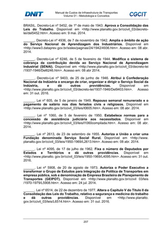 Manual de Custos de Infraestrutura de Transportes
Volume 01 - Metodologia e Conceitos
207
BRASIL. Decreto-Lei nº 5452, de 1º de maio de 1943. Aprova a Consolidação das
Leis do Trabalho. Disponível em <http://www.planalto.gov.br/ccivil_03/decreto-
lei/del5452.htm>. Acesso em: 9 mai. 2014.
______. Decreto-Lei nº 4936, de 7 de novembro de 1942. Amplia o âmbito de ação
do Serviço Nacional de Aprendizagem dos Industriários. Disponível em
<http://www3.dataprev.gov.br/sislex/paginas/24/1942/4936.htm>. Acesso em: 08 abr.
2014.
______. Decreto-Lei nº 6246, de 5 de fevereiro de 1944. Modifica o sistema de
cobrança da contribuição devida ao Serviço Nacional de Aprendizagem
Industrial (SENAI). Disponível em <http://www.planalto.gov.br/ccivil_03/decreto-lei
/1937-1946/Del6246.htm>. Acesso em: 08 abr 2014.
______. Decreto-Lei nº 9403, de 25 de junho de 1946. Atribui à Confederação
Nacional da Indústria o encargo de criar, organizar e dirigir o Serviço Social da
Indústria, e dá outras providências. Disponível em
<http://www.planalto.gov.br/ccivil_03/decreto-lei/1937-1946/Del9403.htm>. Acesso
em: 31 out. 2016.
______. Lei nº 605, de 5 de janeiro de 1949. Repouso semanal remunerado e o
pagamento de salário nos dias feriados civis e religiosos. Disponível em
<http://www.planalto.gov.br/ccivil_03/leis/l0605.htm>. Acesso em: 08 abr. 2014.
______. Lei nº 1060, de 5 de fevereiro de 1950. Estabelece normas para a
concessão de assistência judiciária aos necessitados. Disponível em
<http://www.planalto.gov.br/ccivil_03/leis/l1060compilada.htm>. Acesso em: 08 abr.
2014.
______. Lei nº 2613, de 23 de setembro de 1955. Autoriza a União a criar uma
Fundação denominada Serviço Social Rural. Disponível em <http://www.
planalto.gov.br/ccivil_03/leis/1950-1969/L2613.htm>. Acesso em: 08 abr. 2014.
______. Lei nº 4095, de 17 de julho de 1962. Fixa o número de Deputados por
Estados e Territórios e dá outras providências. Disponível em
<http://www.planalto. gov.br/ccivil_03/leis/1950-1969/L4095.htm>. Acesso em: 31 out.
2016.
______. Lei nº 5908, de 20 de agosto de 1973. Autoriza o Poder Executivo a
transformar o Grupo de Estudos para Integração da Política de Transportes em
empresa pública, sob a denominação de Empresa Brasileira de Planejamento de
Transportes (GEIPOT). Disponível em <http://www.planalto.gov.br/ccivil 03/leis
/1970-1979/L5908.htm>. Acesso em: 24 jul. 2014.
______. Lei nº 6514, de 22 de dezembro de 1977. Altera o Capítulo V do Título II da
Consolidação das Leis do Trabalho, relativo a segurança e medicina do trabalho
e dá outras providências. Disponível em <http://www.planalto.
gov.br/ccivil_03/leis/L6514.htm>. Acesso em: 31 out. 2016.
 