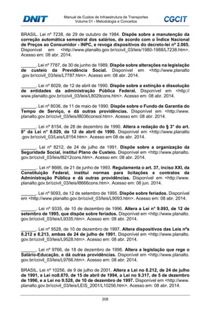 Manual de Custos de Infraestrutura de Transportes
Volume 01 - Metodologia e Conceitos
208
BRASIL. Lei nº 7238, de 29 de outubro de 1984. Dispõe sobre a manutenção da
correção automática semestral dos salários, de acordo com o Índice Nacional
de Preços ao Consumidor - INPC, e revoga dispositivos do decreto-lei nº 2.065.
Disponível em <http://www.planalto.gov.br/ccivil_03/leis/1980-1988/L7238.htm>.
Acesso em: 08 abr. 2014.
______. Lei nº 7787, de 30 de junho de 1989. Dispõe sobre alterações na legislação
de custeio da Previdência Social. Disponível em <http://www.planalto
.gov.br/ccivil_03/leis/L7787.htm>. Acesso em: 08 abr. 2014.
______. Lei nº 8029, de 12 de abril de 1990. Dispõe sobre a extinção e dissolução
de entidades da administração Pública Federal. Disponível em <http://
www.planalto.gov.br/ccivil_03/leis/L8029cons.htm>. Acesso em: 08 abr. 2014.
______. Lei nº 8036, de 11 de maio de 1990. Dispõe sobre o Fundo de Garantia do
Tempo de Serviço, e dá outras providências. Disponível em <http://www.
planalto.gov.br/ccivil_03/leis/l8036consol.htm>. Acesso em: 08 abr. 2014.
______. Lei nº 8154, de 28 de dezembro de 1990. Altera a redação do § 3° do art.
8° da Lei n° 8.029, de 12 de abril de 1990. Disponível em <http://www.planalto
.gov.br/ccivil_03/Leis/L8154.htm>. Acesso em 08 de abr. 2014.
______. Lei nº 8212, de 24 de julho de 1991. Dispõe sobre a organização da
Seguridade Social, institui Plano de Custeio. Disponível em <http://www.planalto.
gov.br/ccivil_03/leis/l8212cons.htm>. Acesso em: 08 abr. 2014.
______. Lei nº 8666, de 21 de junho de 1993. Regulamenta o art. 37, inciso XXI, da
Constituição Federal, institui normas para licitações e contratos da
Administração Pública e dá outras providências. Disponível em <http://www.
planalto.gov.br/ccivil_03/leis/l8666cons.htm>. Acesso em: 06 jun. 2014.
______. Lei nº 9093, de 12 de setembro de 1995. Dispõe sobre feriados. Disponível
em <http://www.planalto.gov.br/ccivil_03/leis/L9093.htm>. Acesso em: 08 abr. 2014.
______. Lei nº 9335, de 10 de dezembro de 1996. Altera a Lei n° 9.093, de 12 de
setembro de 1995, que dispõe sobre feriados. Disponível em <http://www.planalto.
gov.br/ccivil_03/leis/L9335.htm>. Acesso em: 08 abr. 2014.
______. Lei nº 9528, de 10 de dezembro de 1997. Altera dispositivos das Leis nºs
8.212 e 8.213, ambas de 24 de julho de 1991. Disponível em <http://www.planalto.
gov.br/ccivil_03/leis/L9528.htm>. Acesso em: 08 abr. 2014.
______. Lei nº 9766, de 18 de dezembro de 1998. Altera a legislação que rege o
Salário-Educação, e dá outras providências. Disponível em <http://www.planalto.
gov.br/ccivil_03/leis/L9766.htm>. Acesso em: 08 abr. 2014.
BRASIL. Lei nº 10256, de 9 de julho de 2001. Altera a Lei no 8.212, de 24 de julho
de 1991, a Lei no8.870, de 15 de abril de 1994, a Lei no 9.317, de 5 de dezembro
de 1996, e a Lei no 9.528, de 10 de dezembro de 1997. Disponível em <http://www.
planalto.gov.br/ccivil_03/leis/LEIS_2001/L10256.htm>. Acesso em: 08 abr. 2014.
 