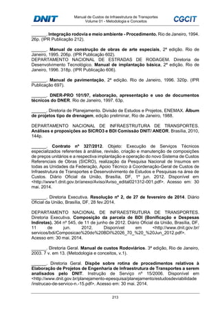 Manual de Custos de Infraestrutura de Transportes
Volume 01 - Metodologia e Conceitos
213
______. Integração rodovia e meio ambiente - Procedimento. Rio de Janeiro, 1994.
26p. (IPR Publicação 212).
______. Manual de construção de obras de arte especiais, 2ª edição. Rio de
Janeiro, 1995. 206p. (IPR Publicação 602).
DEPARTAMENTO NACIONAL DE ESTRADAS DE RODAGEM. Diretoria de
Desenvolvimento Tecnológico. Manual de implantação básica, 2ª edição. Rio de
Janeiro, 1996. 318p. (IPR Publicação 606).
______. Manual de pavimentação, 2ª edição. Rio de Janeiro, 1996. 320p. (IPR
Publicação 697).
______. DNER-PRO 101/97, elaboração, apresentação e uso de documentos
técnicos do DNER. Rio de Janeiro, 1997. 63p.
______. Diretoria de Planejamento. Divisão de Estudos e Projetos, ENEMAX. Álbum
de projetos tipo de drenagem, edição preliminar, Rio de Janeiro, 1988.
DEPARTAMENTO NACIONAL DE INFRAESTRUTURA DE TRANSPORTES.
Análises e proposições ao SICRO3 e BDI Comissão DNIT/ ANEOR. Brasília, 2010,
144p.
______. Contrato nº 327/2012. Objeto: Execução de Serviços Técnicos
especializados referentes à análise, revisão, criação e manutenção de composições
de preços unitários e a respectiva implantação e operação do novo Sistema de Custos
Referenciais de Obras (SICRO), realização da Pesquisa Nacional de Insumos em
todas as Unidades da Federação, Apoio Técnico à Coordenação-Geral de Custos de
Infraestrutura de Transportes e Desenvolvimento de Estudos e Pesquisas na área de
Custos. Diário Oficial da União, Brasília, DF, 1º jun. 2012. Disponível em
<http://www1.dnit.gov.br/anexo/Aviso/Aviso_edital021312-001.pdf>. Acesso em: 30
mai. 2014.
______. Diretoria Executiva. Resolução nº 2, de 27 de fevereiro de 2014. Diário
Oficial da União, Brasília, DF, 28 fev.2014.
DEPARTAMENTO NACIONAL DE INFRAESTRUTURA DE TRANSPORTES.
Diretoria Executiva. Composição da parcela de BDI (Bonificação e Despesas
Indiretas). 364 nº 545, de 11 de junho de 2012. Diário Oficial da União, Brasília, DF,
11 de jun. 2012. Disponível em <http://www.dnit.gov.br/
servicos/bdi/Composicao%20do%20BDI%2026_70_%20_%20Jun_2012.pdf>.
Acesso em: 30 mai. 2014.
______. Diretoria Geral. Manual de custos Rodoviários. 3ª edição, Rio de Janeiro,
2003. 7 v. em 13. (Metodologia e conceitos, v.1).
______. Diretoria Geral. Dispõe sobre rotina de procedimentos relativos à
Elaboração de Projetos de Engenharia de Infraestrutura de Transportes a serem
analisados pelo DNIT. Instrução de Serviço nº 15/2006. Disponível em
<http://www.dnit.gov.br/planejamento-epesquisa/planejamento/estudosdeviabilidade
/instrucao-de-servico-n.-15.pdf>. Acesso em: 30 mai. 2014.
 