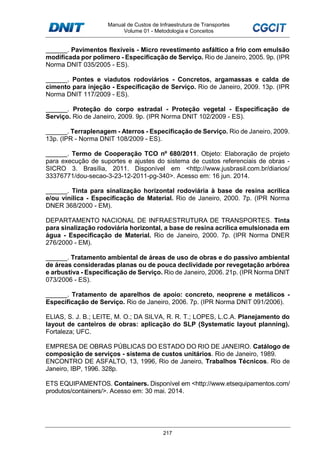 Manual de Custos de Infraestrutura de Transportes
Volume 01 - Metodologia e Conceitos
217
______. Pavimentos flexíveis - Micro revestimento asfáltico a frio com emulsão
modificada por polímero - Especificação de Serviço. Rio de Janeiro, 2005. 9p. (IPR
Norma DNIT 035/2005 - ES).
______. Pontes e viadutos rodoviários - Concretos, argamassas e calda de
cimento para injeção - Especificação de Serviço. Rio de Janeiro, 2009. 13p. (IPR
Norma DNIT 117/2009 - ES).
______. Proteção do corpo estradal - Proteção vegetal - Especificação de
Serviço. Rio de Janeiro, 2009. 9p. (IPR Norma DNIT 102/2009 - ES).
______. Terraplenagem - Aterros - Especificação de Serviço. Rio de Janeiro, 2009.
13p. (IPR - Norma DNIT 108/2009 - ES).
______. Termo de Cooperação TCO nº 680/2011. Objeto: Elaboração de projeto
para execução de suportes e ajustes do sistema de custos referenciais de obras -
SICRO 3. Brasília, 2011. Disponível em <http://www.jusbrasil.com.br/diarios/
33376771/dou-secao-3-23-12-2011-pg-340>. Acesso em: 16 jun. 2014.
______. Tinta para sinalização horizontal rodoviária à base de resina acrílica
e/ou vinílica - Especificação de Material. Rio de Janeiro, 2000. 7p. (IPR Norma
DNER 368/2000 - EM).
DEPARTAMENTO NACIONAL DE INFRAESTRUTURA DE TRANSPORTES. Tinta
para sinalização rodoviária horizontal, a base de resina acrílica emulsionada em
água - Especificação de Material. Rio de Janeiro, 2000. 7p. (IPR Norma DNER
276/2000 - EM).
______. Tratamento ambiental de áreas de uso de obras e do passivo ambiental
de áreas consideradas planas ou de pouca declividade por revegetação arbórea
e arbustiva - Especificação de Serviço. Rio de Janeiro, 2006. 21p. (IPR Norma DNIT
073/2006 - ES).
______. Tratamento de aparelhos de apoio: concreto, neoprene e metálicos -
Especificação de Serviço. Rio de Janeiro, 2006. 7p. (IPR Norma DNIT 091/2006).
ELIAS, S. J. B.; LEITE, M. O.; DA SILVA, R. R. T.; LOPES, L.C.A. Planejamento do
layout de canteiros de obras: aplicação do SLP (Systematic layout planning).
Fortaleza; UFC.
EMPRESA DE OBRAS PÚBLICAS DO ESTADO DO RIO DE JANEIRO. Catálogo de
composição de serviços - sistema de custos unitários. Rio de Janeiro, 1989.
ENCONTRO DE ASFALTO, 13, 1996, Rio de Janeiro, Trabalhos Técnicos. Rio de
Janeiro, IBP, 1996. 328p.
ETS EQUIPAMENTOS. Containers. Disponível em <http://www.etsequipamentos.com/
produtos/containers/>. Acesso em: 30 mai. 2014.
 