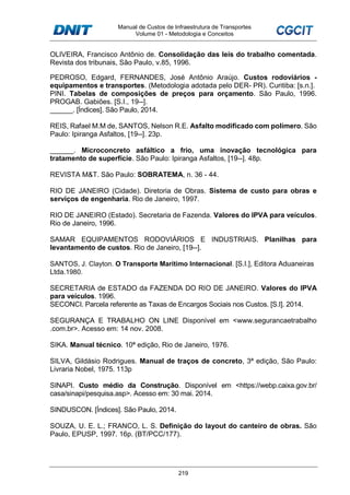Manual de Custos de Infraestrutura de Transportes
Volume 01 - Metodologia e Conceitos
219
OLIVEIRA, Francisco Antônio de. Consolidação das leis do trabalho comentada.
Revista dos tribunais, São Paulo, v.85, 1996.
PEDROSO, Edgard, FERNANDES, José Antônio Araújo. Custos rodoviários -
equipamentos e transportes. (Metodologia adotada pelo DER- PR). Curitiba: [s.n.].
PINI. Tabelas de composições de preços para orçamento. São Paulo, 1996.
PROGAB. Gabiões. [S.I., 19--].
______. [Índices]. São Paulo, 2014.
REIS, Rafael M.M de, SANTOS, Nelson R.E. Asfalto modificado com polímero. São
Paulo: Ipiranga Asfaltos, [19--]. 23p.
______. Microconcreto asfáltico a frio, uma inovação tecnológica para
tratamento de superfície. São Paulo: Ipiranga Asfaltos, [19--]. 48p.
REVISTA M&T. São Paulo: SOBRATEMA, n. 36 - 44.
RIO DE JANEIRO (Cidade). Diretoria de Obras. Sistema de custo para obras e
serviços de engenharia. Rio de Janeiro, 1997.
RIO DE JANEIRO (Estado). Secretaria de Fazenda. Valores do IPVA para veículos.
Rio de Janeiro, 1996.
SAMAR EQUIPAMENTOS RODOVIÁRIOS E INDUSTRIAIS. Planilhas para
levantamento de custos. Rio de Janeiro, [19--].
SANTOS, J. Clayton. O Transporte Marítimo Internacional. [S.I.], Editora Aduaneiras
Ltda.1980.
SECRETARIA de ESTADO da FAZENDA DO RIO DE JANEIRO. Valores do IPVA
para veículos. 1996.
SECONCI. Parcela referente as Taxas de Encargos Sociais nos Custos. [S.I]. 2014.
SEGURANÇA E TRABALHO ON LINE Disponível em <www.segurancaetrabalho
.com.br>. Acesso em: 14 nov. 2008.
SIKA. Manual técnico. 10ª edição, Rio de Janeiro, 1976.
SILVA, Gildásio Rodrigues. Manual de traços de concreto, 3ª edição, São Paulo:
Livraria Nobel, 1975. 113p
SINAPI. Custo médio da Construção. Disponível em <https://webp.caixa.gov.br/
casa/sinapi/pesquisa.asp>. Acesso em: 30 mai. 2014.
SINDUSCON. [Índices]. São Paulo, 2014.
SOUZA, U. E. L.; FRANCO, L. S. Definição do layout do canteiro de obras. São
Paulo, EPUSP, 1997. 16p. (BT/PCC/177).
 