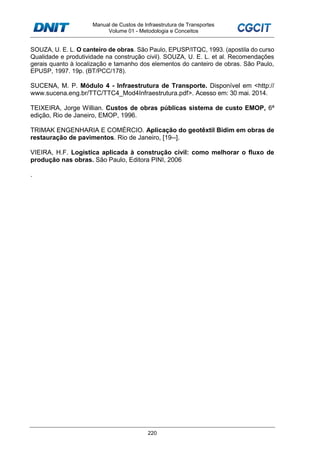 Manual de Custos de Infraestrutura de Transportes
Volume 01 - Metodologia e Conceitos
220
SOUZA, U. E. L. O canteiro de obras. São Paulo, EPUSP/ITQC, 1993. (apostila do curso
Qualidade e produtividade na construção civil). SOUZA, U. E. L. et al. Recomendações
gerais quanto à localização e tamanho dos elementos do canteiro de obras. São Paulo,
EPUSP, 1997. 19p. (BT/PCC/178).
SUCENA, M. P. Módulo 4 - Infraestrutura de Transporte. Disponível em <http://
www.sucena.eng.br/TTC/TTC4_Mod4Infraestrutura.pdf>. Acesso em: 30 mai. 2014.
TEIXEIRA, Jorge Willian. Custos de obras públicas sistema de custo EMOP, 6ª
edição, Rio de Janeiro, EMOP, 1996.
TRIMAK ENGENHARIA E COMÉRCIO. Aplicação do geotêxtil Bidim em obras de
restauração de pavimentos. Rio de Janeiro, [19--].
VIEIRA, H.F. Logística aplicada à construção civil: como melhorar o fluxo de
produção nas obras. São Paulo, Editora PINI, 2006
.
 
