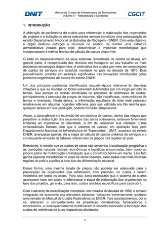 Manual de Custos de Infraestrutura de Transportes
Volume 01 - Metodologia e Conceitos
3
1. INTRODUÇÃO
A obtenção de parâmetros de custos para referenciar a elaboração dos orçamentos
de projetos e a licitação de obras rodoviárias sempre constituiu uma preocupação do
extinto Departamento Nacional de Estradas de Rodagem - DNER. Com este objetivo,
o órgão dedicou esforços e recursos no sentido de manter uma estrutura
administrativa voltada para criar, desenvolver e implantar metodologias que
incorporassem a melhor técnica de cálculo de custos disponível.
O êxito no desenvolvimento de seus sistemas referenciais de custos se deveu, em
grande parte, à receptividade dos técnicos em incorporar ao seu trabalho as mais
modernas tecnologias disponíveis. A estimativa dos custos por meio de composições
de custos de serviços era absoluta novidade no país na década de 1970. Este
procedimento constitui um exemplo significativo das inovações introduzidas pelos
pioneiros engenheiros de custos do extinto DNER.
Um dos principais problemas identificados naquela época referia-se às elevadas
inflações a que as moedas do Brasil estiveram submetidas por um longo período de
tempo. Isso porque as tarefas envolvidas no processo de estimativa de custos,
principalmente a pesquisa de preços de insumos, são trabalhosas, consumidoras de
tempo e onerosas. Nesta época, a informação resultante de todo este processo
mostrava-se em algumas ocasiões efêmera, pois sua validade era tão restrita que,
qualquer atraso em sua produção, poderia torná-la ultrapassada.
Assim, a abrangência e a extensão de um sistema de custos, dentro das etapas que
presidiam a elaboração dos orçamentos das obras rodoviárias, estavam fortemente
limitadas ao imperativo da brevidade, a fim de conservar sua utilidade. Estas
circunstâncias fizeram com que o sistema de custos, em operação hoje pelo
Departamento Nacional de Infraestrutura de Transportes - DNIT, sucessor do extinto
DNER, avançasse apenas até a etapa do cálculo de custos unitários de serviços e a
consequente emissão de tabelas referenciais de preços nas regiões do país.
Entretanto, é notório que os custos de obras são sensíveis à localização geográfica e
às condições naturais, sociais, econômicas e logísticas encontradas, bem como ao
próprio plano de mobilização e instalação que o construtor tenha em mente. Este fato
ganha especial importância no caso de obras federais, executadas nas mais diversas
regiões do país e sujeitas a todo tipo de diferenciação espacial.
Dessa forma, uma mesma tabela de preços não poderia ser adequada para a
preparação de orçamentos que refletissem, com precisão, os custos a serem
incorridos em todos os casos. Para isso, seria necessário que o sistema de custos
avançasse mais um passo e adentrasse a etapa de elaboração dos orçamentos na
fase dos projetos, gerando, para isso, custos unitários específicos para cada obra.
Com o advento da estabilização monetária, em meados da década de 1990, e a maior
integração da economia aos mercados externos, tornou-se extremamente oportuna
uma revisão do Manual de Custos Rodoviários do DNER. Tais acontecimentos, por si
só, alteraram o comportamento de projetistas, construtores, fornecedores e
empresários, e consequentemente modificaram o conceito associado à formação dos
custos de referência de suas respectivas atividades.
 