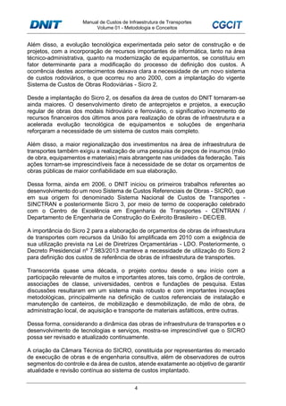 Manual de Custos de Infraestrutura de Transportes
Volume 01 - Metodologia e Conceitos
4
Além disso, a evolução tecnológica experimentada pelo setor de construção e de
projetos, com a incorporação de recursos importantes de informática, tanto na área
técnico-administrativa, quanto na modernização de equipamentos, se constituiu em
fator determinante para a modificação do processo de definição dos custos. A
ocorrência destes acontecimentos deixava clara a necessidade de um novo sistema
de custos rodoviários, o que ocorreu no ano 2000, com a implantação do vigente
Sistema de Custos de Obras Rodoviárias - Sicro 2.
Desde a implantação do Sicro 2, os desafios da área de custos do DNIT tornaram-se
ainda maiores. O desenvolvimento direto de anteprojetos e projetos, a execução
regular de obras dos modais hidroviário e ferroviário, o significativo incremento de
recursos financeiros dos últimos anos para realização de obras de infraestrutura e a
acelerada evolução tecnológica de equipamentos e soluções de engenharia
reforçaram a necessidade de um sistema de custos mais completo.
Além disso, a maior regionalização dos investimentos na área de infraestrutura de
transportes também exigiu a realização de uma pesquisa de preços de insumos (mão
de obra, equipamentos e materiais) mais abrangente nas unidades da federação. Tais
ações tornam-se imprescindíveis face à necessidade de se dotar os orçamentos de
obras públicas de maior confiabilidade em sua elaboração.
Dessa forma, ainda em 2006, o DNIT iniciou os primeiros trabalhos referentes ao
desenvolvimento do um novo Sistema de Custos Referenciais de Obras - SICRO, que
em sua origem foi denominado Sistema Nacional de Custos de Transportes -
SINCTRAN e posteriormente Sicro 3, por meio de termo de cooperação celebrado
com o Centro de Excelência em Engenharia de Transportes - CENTRAN /
Departamento de Engenharia de Construção do Exército Brasileiro - DEC/EB.
A importância do Sicro 2 para a elaboração de orçamentos de obras de infraestrutura
de transportes com recursos da União foi amplificada em 2010 com a exigência de
sua utilização prevista na Lei de Diretrizes Orçamentárias - LDO. Posteriormente, o
Decreto Presidencial nº 7.983/2013 manteve a necessidade de utilização do Sicro 2
para definição dos custos de referência de obras de infraestrutura de transportes.
Transcorrida quase uma década, o projeto contou desde o seu início com a
participação relevante de muitos e importantes atores, tais como, órgãos de controle,
associações de classe, universidades, centros e fundações de pesquisa. Estas
discussões resultaram em um sistema mais robusto e com importantes inovações
metodológicas, principalmente na definição de custos referenciais de instalação e
manutenção de canteiros, de mobilização e desmobilização, de mão de obra, de
administração local, de aquisição e transporte de materiais asfálticos, entre outras.
Dessa forma, considerando a dinâmica das obras de infraestrutura de transportes e o
desenvolvimento de tecnologias e serviços, mostra-se imprescindível que o SICRO
possa ser revisado e atualizado continuamente.
A criação da Câmara Técnica do SICRO, constituída por representantes do mercado
de execução de obras e de engenharia consultiva, além de observadores de outros
segmentos do controle e da área de custos, atende exatamente ao objetivo de garantir
atualidade e revisão contínua ao sistema de custos implantado.
 