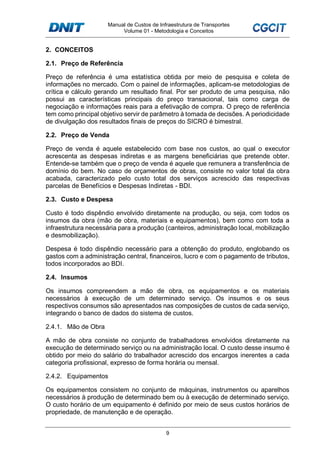 Manual de Custos de Infraestrutura de Transportes
Volume 01 - Metodologia e Conceitos
9
2. CONCEITOS
2.1. Preço de Referência
Preço de referência é uma estatística obtida por meio de pesquisa e coleta de
informações no mercado. Com o painel de informações, aplicam-se metodologias de
crítica e cálculo gerando um resultado final. Por ser produto de uma pesquisa, não
possui as características principais do preço transacional, tais como carga de
negociação e informações reais para a efetivação de compra. O preço de referência
tem como principal objetivo servir de parâmetro à tomada de decisões. A periodicidade
de divulgação dos resultados finais de preços do SICRO é bimestral.
2.2. Preço de Venda
Preço de venda é aquele estabelecido com base nos custos, ao qual o executor
acrescenta as despesas indiretas e as margens beneficiárias que pretende obter.
Entende-se também que o preço de venda é aquele que remunera a transferência de
domínio do bem. No caso de orçamentos de obras, consiste no valor total da obra
acabada, caracterizado pelo custo total dos serviços acrescido das respectivas
parcelas de Benefícios e Despesas Indiretas - BDI.
2.3. Custo e Despesa
Custo é todo dispêndio envolvido diretamente na produção, ou seja, com todos os
insumos da obra (mão de obra, materiais e equipamentos), bem como com toda a
infraestrutura necessária para a produção (canteiros, administração local, mobilização
e desmobilização).
Despesa é todo dispêndio necessário para a obtenção do produto, englobando os
gastos com a administração central, financeiros, lucro e com o pagamento de tributos,
todos incorporados ao BDI.
2.4. Insumos
Os insumos compreendem a mão de obra, os equipamentos e os materiais
necessários à execução de um determinado serviço. Os insumos e os seus
respectivos consumos são apresentados nas composições de custos de cada serviço,
integrando o banco de dados do sistema de custos.
2.4.1. Mão de Obra
A mão de obra consiste no conjunto de trabalhadores envolvidos diretamente na
execução de determinado serviço ou na administração local. O custo desse insumo é
obtido por meio do salário do trabalhador acrescido dos encargos inerentes a cada
categoria profissional, expresso de forma horária ou mensal.
2.4.2. Equipamentos
Os equipamentos consistem no conjunto de máquinas, instrumentos ou aparelhos
necessários à produção de determinado bem ou à execução de determinado serviço.
O custo horário de um equipamento é definido por meio de seus custos horários de
propriedade, de manutenção e de operação.
 
