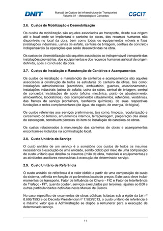 Manual de Custos de Infraestrutura de Transportes
Volume 01 - Metodologia e Conceitos
11
2.6. Custos de Mobilização e Desmobilização
Os custos de mobilização são aqueles associados ao transporte, desde sua origem
até o local onde se implantará o canteiro de obras, dos recursos humanos não
disponíveis no local da obra, bem como todos os equipamentos móveis e fixos
(instalações industriais, usinas de asfalto, centrais de britagem, centrais de concreto)
indispensáveis às operações que serão desenvolvidas na obra.
Os custos de desmobilização são aqueles associados ao indispensável transporte das
instalações provisórias, dos equipamentos e dos recursos humanos ao local de origem
definido, após a conclusão da obra.
2.7. Custos de Instalação e Manutenção de Canteiros e Acampamentos
Os custos de instalação e manutenção de canteiros e acampamentos são aqueles
associados à construção de todas as estruturas do canteiro de obras, tais como:
instalações administrativas (escritórios, ambulatório, guaritas, estacionamento),
instalações industriais (usina de asfalto, usina de solos, central de britagem, central
de concreto), instalações de apoio (oficina mecânica, posto de abastecimento,
almoxarifado, laboratórios), dos acampamentos (alojamentos, refeitórios, vestiários),
das frentes de serviço (containers, banheiros químicos), de suas respectivas
fundações e redes complementares (de água, de esgoto, de energia, de lógica).
Os custos referentes aos serviços preliminares, tais como, limpeza, regularização e
cercamento do terreno, arruamentos internos, terraplenagem, preparação das áreas
de estocagem, constituem parcelas do item de instalação de canteiros de obras.
Os custos relacionados à manutenção dos canteiros de obras e acampamentos
encontram-se incluídos na administração local.
2.8. Custo Unitário do Serviço
O custo unitário de um serviço é o somatório dos custos de todos os insumos
necessários à execução de uma unidade, sendo obtido por meio de uma composição
de custo unitário que detalha os insumos (mão de obra, materiais e equipamentos) e
as atividades auxiliares necessárias à execução de determinado serviço.
2.9. Custo Unitário de Referência
O custo unitário de referência é o valor obtido a partir de uma composição de custo
do sistema, definida em função de parâmetros locais de preços. Este custo deve incluir
momentos de transporte, Fator de Influência de Chuva - FIC e Fator de Interferência
de Tráfego - FIT, quando couber, serviços executados por terceiros, ajustes ao BDI e
outras particularidades definidas neste Manual de Custos.
No caso específico de orçamentos de obras públicas licitadas sob a égide da Lei nº
8.666/1993 e do Decreto Presidencial nº 7.983/2013, o custo unitário de referência é
o máximo valor que a Administração se dispõe a remunerar para a execução de
determinado serviço.
 