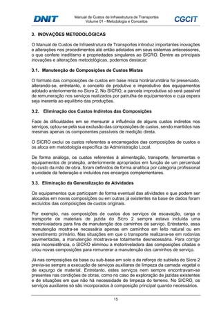 Manual de Custos de Infraestrutura de Transportes
Volume 01 - Metodologia e Conceitos
15
3. INOVAÇÕES METODOLÓGICAS
O Manual de Custos de Infraestrutura de Transportes introduz importantes inovações
e alterações nos procedimentos até então adotados em seus sistemas antecessores,
o que confere ineditismo e propriedades singulares ao SICRO. Dentre as principais
inovações e alterações metodológicas, podemos destacar:
3.1. Manutenção de Composições de Custos Mistas
O formato das composições de custos em base mista horária/unitária foi preservado,
alterando-se, entretanto, o conceito de produtivo e improdutivo dos equipamentos
adotado anteriormente no Sicro 2. No SICRO, a parcela improdutiva só será passível
de remuneração nos serviços realizados por patrulha de equipamentos e cuja espera
seja inerente ao equilíbrio das produções.
3.2. Eliminação dos Custos Indiretos das Composições
Face às dificuldades em se mensurar a influência de alguns custos indiretos nos
serviços, optou-se pela sua exclusão das composições de custos, sendo mantidos nas
mesmas apenas os componentes passíveis de medição direta.
O SICRO exclui os custos referentes a encarregados das composições de custos e
os aloca em metodologia específica da Administração Local.
De forma análoga, os custos referentes à alimentação, transporte, ferramentas e
equipamentos de proteção, anteriormente apropriados em função de um percentual
do custo da mão de obra, foram definidos de forma analítica por categoria profissional
e unidade da federação e incluídos nos encargos complementares.
3.3. Eliminação da Generalização de Atividades
Os equipamentos que participam de forma eventual das atividades e que podem ser
alocados em novas composições ou em outras já existentes na base de dados foram
excluídos das composições de custos originais.
Por exemplo, nas composições de custos dos serviços de escavação, carga e
transporte de materiais de jazida do Sicro 2 sempre estava incluída uma
motoniveladora para fins de manutenção dos caminhos de serviço. Entretanto, essa
manutenção mostra-se necessária apenas em caminhos em leito natural ou em
revestimento primário. Nas situações em que o transporte realizava-se em rodovias
pavimentadas, a manutenção mostrava-se totalmente desnecessária. Para corrigir
esta inconsistência, o SICRO eliminou a motoniveladora das composições citadas e
criou novas composições para remunerar a manutenção dos caminhos de serviço.
Já nas composições de base ou sub-base em solo e de reforço do subleito do Sicro 2
previa-se sempre a execução de serviços auxiliares de limpeza da camada vegetal e
de expurgo de material. Entretanto, estes serviços nem sempre encontravam-se
presentes nas condições de obras, como no caso de exploração de jazidas existentes
e de situações em que não há necessidade de limpeza do terreno. No SICRO, os
serviços auxiliares só são incorporados à composição principal quando necessários.
 