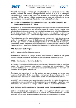 Manual de Custos de Infraestrutura de Transportes
Volume 01 - Metodologia e Conceitos
17
A referida metodologia permite a apresentação de todos os custos associados à mão
de obra, divididos em salários, encargos sociais (Grupos A, B, C e D), encargos
complementares (alimentação, transporte, ferramentas, equipamentos de proteção
individual - EPI e exames médicos ocupacionais) e encargos adicionais, de forma
individualizada, por categoria profissional e por unidade da federação.
3.9. Alteração da Metodologia para Definição dos Custos de Referência dos
Insumos da Pesquisa de Preços
A ampliação do universo amostral da pesquisa de preços resultou na necessidade de
alteração da metodologia de definição dos custos de referência dos insumos. Em
substituição ao critério de menor preço, introduziu-se tratamento estatístico à base de
dados ampliada, respeitada a natureza do insumo, com exclusão de extremos,
definição de preços médios e preenchimento por meio de extrapolações e imputações.
Foi estabelecida também, a metodologia de preço estimado por meio do cálculo dos
custos de transporte em função da distância média de transporte - DMT (Metodologia
de Frete), que consiste na estimativa do preço através da soma do valor de aquisição,
coletado na origem de fabricação/fornecimento do insumo (Unidade da Federação
Fabricante - UFF), com o custo de frete da origem até o local de utilização do insumo.
3.10. Caminhos de Serviços
3.10.1. Abertura de Caminhos de Serviço
A abertura de caminhos de serviços, quando realizada fora da linha de off sets, pode
ser remunerada diretamente por meio de composições de custos específicas.
3.10.2. Manutenção de Caminhos de Serviço
No Sicro 2, a manutenção dos caminhos de serviços era prevista por meio da alocação
regular de motoniveladoras nas equipes mecânicas de terraplenagem. Esta
consideração baseava-se na premissa de que os caminhões sempre se deslocam em
caminhos de serviço em leito natural.
Entretanto, os caminhos de serviço podem ser pavimentados ou contar com
revestimento primário. Nestas condições, a manutenção do caminho de serviço com
motoniveladora mostrava-se desnecessária ou em frequência bastante reduzida.
No SICRO, eliminou-se a motoniveladora das composições de custos de escavação,
carga e transporte de materiais, sendo propostas novas composições específicas para
manutenção dos caminhos de serviços em leito natural ou revestimento primário.
3.11. Inclusão de Composições de Custos de Carga, Descarga e Manobras
Os tempos fixos de carga, descarga e manobras dos equipamentos foram apropriados
em composições de custos específicas no SICRO, incluídas nos serviços a que se
destinam, em substituição à metodologia de caminhões equivalentes do Sicro 2.
 