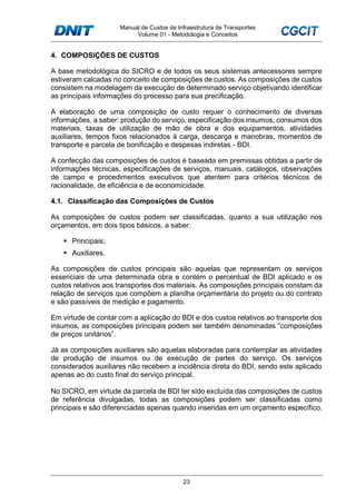Manual de Custos de Infraestrutura de Transportes
Volume 01 - Metodologia e Conceitos
23
4. COMPOSIÇÕES DE CUSTOS
A base metodológica do SICRO e de todos os seus sistemas antecessores sempre
estiveram calcadas no conceito de composições de custos. As composições de custos
consistem na modelagem da execução de determinado serviço objetivando identificar
as principais informações do processo para sua precificação.
A elaboração de uma composição de custo requer o conhecimento de diversas
informações, a saber: produção do serviço, especificação dos insumos, consumos dos
materiais, taxas de utilização de mão de obra e dos equipamentos, atividades
auxiliares, tempos fixos relacionados à carga, descarga e manobras, momentos de
transporte e parcela de bonificação e despesas indiretas - BDI.
A confecção das composições de custos é baseada em premissas obtidas a partir de
informações técnicas, especificações de serviços, manuais, catálogos, observações
de campo e procedimentos executivos que atentem para critérios técnicos de
racionalidade, de eficiência e de economicidade.
4.1. Classificação das Composições de Custos
As composições de custos podem ser classificadas, quanto a sua utilização nos
orçamentos, em dois tipos básicos, a saber:
Principais;
Auxiliares.
As composições de custos principais são aquelas que representam os serviços
essenciais de uma determinada obra e contém o percentual de BDI aplicado e os
custos relativos aos transportes dos materiais. As composições principais constam da
relação de serviços que compõem a planilha orçamentária do projeto ou do contrato
e são passíveis de medição e pagamento.
Em virtude de contar com a aplicação do BDI e dos custos relativos ao transporte dos
insumos, as composições principais podem ser também denominadas “composições
de preços unitários”.
Já as composições auxiliares são aquelas elaboradas para contemplar as atividades
de produção de insumos ou de execução de partes do serviço. Os serviços
considerados auxiliares não recebem a incidência direta do BDI, sendo este aplicado
apenas ao do custo final do serviço principal.
No SICRO, em virtude da parcela de BDI ter sido excluída das composições de custos
de referência divulgadas, todas as composições podem ser classificadas como
principais e são diferenciadas apenas quando inseridas em um orçamento específico.
 