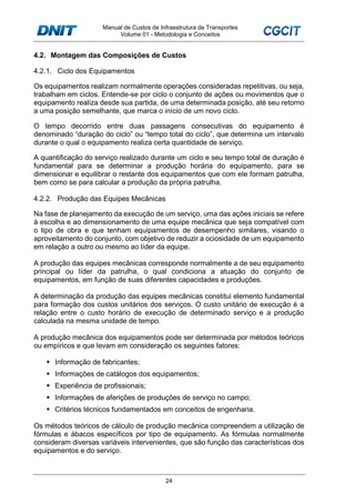 Manual de Custos de Infraestrutura de Transportes
Volume 01 - Metodologia e Conceitos
24
4.2. Montagem das Composições de Custos
4.2.1. Ciclo dos Equipamentos
Os equipamentos realizam normalmente operações consideradas repetitivas, ou seja,
trabalham em ciclos. Entende-se por ciclo o conjunto de ações ou movimentos que o
equipamento realiza desde sua partida, de uma determinada posição, até seu retorno
a uma posição semelhante, que marca o início de um novo ciclo.
O tempo decorrido entre duas passagens consecutivas do equipamento é
denominado “duração do ciclo” ou “tempo total do ciclo”, que determina um intervalo
durante o qual o equipamento realiza certa quantidade de serviço.
A quantificação do serviço realizado durante um ciclo e seu tempo total de duração é
fundamental para se determinar a produção horária do equipamento, para se
dimensionar e equilibrar o restante dos equipamentos que com ele formam patrulha,
bem como se para calcular a produção da própria patrulha.
4.2.2. Produção das Equipes Mecânicas
Na fase de planejamento da execução de um serviço, uma das ações iniciais se refere
à escolha e ao dimensionamento de uma equipe mecânica que seja compatível com
o tipo de obra e que tenham equipamentos de desempenho similares, visando o
aproveitamento do conjunto, com objetivo de reduzir a ociosidade de um equipamento
em relação a outro ou mesmo ao líder da equipe.
A produção das equipes mecânicas corresponde normalmente a de seu equipamento
principal ou líder da patrulha, o qual condiciona a atuação do conjunto de
equipamentos, em função de suas diferentes capacidades e produções.
A determinação da produção das equipes mecânicas constitui elemento fundamental
para formação dos custos unitários dos serviços. O custo unitário de execução é a
relação entre o custo horário de execução de determinado serviço e a produção
calculada na mesma unidade de tempo.
A produção mecânica dos equipamentos pode ser determinada por métodos teóricos
ou empíricos e que levam em consideração os seguintes fatores:
Informação de fabricantes;
Informações de catálogos dos equipamentos;
Experiência de profissionais;
Informações de aferições de produções de serviço no campo;
Critérios técnicos fundamentados em conceitos de engenharia.
Os métodos teóricos de cálculo de produção mecânica compreendem a utilização de
fórmulas e ábacos específicos por tipo de equipamento. As fórmulas normalmente
consideram diversas variáveis intervenientes, que são função das características dos
equipamentos e do serviço.
 