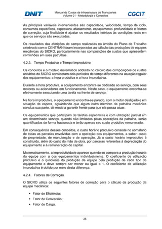 Manual de Custos de Infraestrutura de Transportes
Volume 01 - Metodologia e Conceitos
25
As principais variáveis intervenientes são capacidade, velocidade, tempo de ciclo,
consumos específicos, espessura, afastamento, espaçamento, profundidade e fatores
de correção, cuja finalidade é ajustar os resultados teóricos às condições reais em
que os serviços são executados.
Os resultados das aferições de campo realizadas no âmbito do Plano de Trabalho
celebrado com o CENTRAN foram incorporados ao cálculo das produções de equipes
mecânicas do SICRO, particularmente nas composições de custos que apresentem
caminhões em suas patrulhas.
4.2.3. Tempo Produtivo e Tempo Improdutivo
Os conceitos e o modelo matemático adotado no cálculo das composições de custos
unitários do SICRO consideram dois períodos de tempo diferentes na atuação regular
dos equipamentos: a hora produtiva e a hora improdutiva.
Durante a hora produtiva, o equipamento encontra-se dedicado ao serviço, com seus
motores ou acionadores em funcionamento. Neste caso, o equipamento encontra-se
efetivamente executando uma tarefa na frente de serviço.
Na hora improdutiva, o equipamento encontra-se parado, com o motor desligado e em
situação de espera, aguardando que algum outro membro da patrulha mecânica
conclua sua parte, de modo a garantir frente para que ele possa atuar.
Os equipamentos que participam de tarefas específicas e com utilização parcial em
um determinado serviço, quando não limitados pelas operações da patrulha, serão
quantificados de forma fracionada e terão apenas seu custo produtivo remunerado.
Em consequência desses conceitos, o custo horário produtivo consiste no somatório
de todas as parcelas envolvidas com a operação dos equipamentos, a saber: custo
de propriedade, de manutenção e de operação. Já o custo horário improdutivo é
constituído, além do custo da mão de obra, por parcelas referentes à depreciação do
equipamento e à remuneração do capital.
Matematicamente, a improdutividade aparece quando se compara a produção horária
da equipe com a dos equipamentos individualmente. O coeficiente de utilização
produtivo é o quociente da produção da equipe pela produção de cada tipo de
equipamento e deve sempre ser menor ou igual a 1. O coeficiente de utilização
improdutiva é obtido por meio desta diferença.
4.2.4. Fatores de Correção
O SICRO utiliza os seguintes fatores de correção para o cálculo da produção da
equipe mecânica:
Fator de Eficiência;
Fator de Conversão;
Fator de Carga.
 