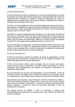 Manual de Custos de Infraestrutura de Transportes
Volume 01 - Metodologia e Conceitos
26
a) Fator de Eficiência (Fe)
O Fator de Eficiência consiste na relação entre o tempo de produção efetiva e o tempo
de produção nominal de determinado equipamento. A aplicação deste fator mostra-se
necessária para incorporar ao modelo os tempos em alterações de serviço ou
deslocamentos do equipamento entre frentes de trabalho, preparação das máquina e
atividades de manutenção, entre outros.
No Sicro 2, as composições de custos eram diferenciadas pela natureza das obras, o
que resultava na aplicação dos seguintes fatores de eficiência: construção rodoviária
(50 min / 60 min = 0,83), restauração rodoviária (45 min / 60 min = 0,75) e conservação
rodoviária (40 min / 60 min = 0,67).
No SICRO, os custos de restauração são calculados com o mesmo fator de eficiência
das obras de construção (0,83), ocorrendo a diferenciação dos serviços apenas por
meio da aplicação do FIT, quando da elaboração do orçamento do projeto. De forma
similar, para os serviços de conservação, define-se no SICRO um fator de eficiência
inicial de 0,75, com ajustes sendo realizados também por meio do FIT.
Em que pese essa formulação geral, os fatores de eficiência podem apresentar outros
valores no SICRO em função das características próprias dos equipamentos, dos
serviços e das condições locais, conforme observado nas planilhas de produção de
equipe mecânica dos serviços e nos manuais técnicos.
b) Fator de Conversão (Fcv)
O Fator de Conversão é utilizado com objetivo de ajustar as capacidades nominais
dos equipamentos, definidas em unidades de volume, às unidades de medida e aos
critérios de pagamento dos serviços referenciais.
O Fator de Conversão é obtido a partir da relação entre os volumes, quais sejam:
volume medido ou pago, que obedece a um critério objetivo de medição, e o volume
manipulado pelos equipamentos que dispõem de caçambas, reservatórios ou
implementos equivalentes.
No caso específico dos serviços de terraplenagem e de pavimentação, o Fator de
Conversão consiste na relação entre o volume do material em sua condição natural
ou compactada e o volume deste mesmo material que está sendo manipulado (solto).
Nas operações de escavação, carga e transporte, de forma coordenada ou isolada, o
Fator de Conversão representa a relação entre o volume do corte (natural), definido
como critério de medição e pagamento, e o volume do material transportado (solto).
Nestas condições, o inverso do Fator de Conversão representa o Fator de
Empolamento do material.
Nos demais serviços do SICRO, o Fator de Conversão é utilizado para
compatibilização das capacidades dos equipamentos e das unidades de medida dos
serviços associados.
 