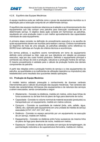 Manual de Custos de Infraestrutura de Transportes
Volume 01 - Metodologia e Conceitos
32
4.2.8. Equilíbrio das Equipes Mecânicas
A equipe mecânica pode ser definida como o grupo de equipamentos reunidos ou à
disposição para a execução conjunta de um determinado serviço.
O equilíbrio das equipes mecânicas relaciona-se à seleção e ao dimensionamento dos
equipamentos que irão compor uma patrulha para execução coordenada de um
determinado serviço. O objetivo desta ação consiste em harmonizar as patrulhas,
resultando em uma produção maior e com melhor aproveitamento das capacidades
individuais de cada equipamento.
A primeira etapa consiste na definição do procedimento executivo e na escolha de
quais equipamentos devem ser reunidos para realizar o serviço. Embora normalmente
se disponha de mais de uma solução, as patrulhas adotadas como referência no
SICRO foram definidas em função de critérios técnicos e econômicos.
Em termos práticos, o equilíbrio ocorre normalmente em torno do equipamento
definido como principal ou líder, seja por sua relevância em relação ao processo
executivo, seja por seu custo horário produtivo. Definido o equipamento principal e
conhecido seu tempo de ciclo e produção, calcula-se a produção horária do serviço.
O mesmo procedimento é adotado para o cálculo da produção horária dos demais
componentes da patrulha.
A partir das relações entre a produção horária do serviço e a dos equipamentos da
patrulha, as quantidades e os coeficientes de utilização (operativo ou improdutivo) são
estabelecidos como resultado dos quocientes destas operações.
4.3. Produção de Equipe Mecânica
O modelo teórico adotado pressupõe o conhecimento de diversas variáveis
intervenientes para o cálculo da produção das equipes mecânicas. Tais variáveis são
função das características intrínsecas dos equipamentos e da natureza dos serviços
a serem executados, sendo conceituadas a seguir:
Afastamento - Consiste na distância, medida em metros, entre duas linhas de
furos sucessivos ou da face livre do plano de fogo para desmonte de rocha;
Capacidade - Consiste no volume nominal de material escavado (produzido) ou
transportado por um equipamento, medido em metros cúbicos;
Consumo - Consiste na quantidade de material (brita, solo, asfalto, água,
CBUQ, etc.) aplicado pelo equipamento em uma unidade de medida de serviço
executada (m³/m², t/m³, l/m³, l/m², etc.);
Distância - Consiste no espaço percorrido por um equipamento na execução
de um serviço, medido em metros;
Espaçamento - Consiste na distância entre furos sucessivos da mesma linha
do plano de fogo para desmonte de rocha, medida em metros;
Espessura - Consiste na altura de camadas em serviços de terraplenagem, de
pavimentação rodoviária e de superestrutura ferroviária, medida em metros;
 