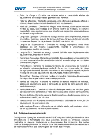 Manual de Custos de Infraestrutura de Transportes
Volume 01 - Metodologia e Conceitos
33
Fator de Carga - Consiste na relação entre a capacidade efetiva do
equipamento e sua capacidade geométrica ou nominal;
Fator de Eficiência - Consiste na relação entre o tempo de produção efetiva e
o tempo de produção nominal de determinado equipamento;
Fator de Conversão - Consiste na relação entre volumes, quase sejam: volume
medido ou pago, que obedece a um critério objetivo de medição, e o volume
manipulado pelos equipamentos que dispõem de caçambas, reservatórios ou
implementos equivalentes;
Largura de Operação - Consiste no espaço definido pelos implementos, medido
em metros. Exemplo: largura da lâmina do trator, largura do tambor do rolo
compressor, largura da caçamba de distribuidor de lastro, etc;
Largura de Superposição - Consiste no espaço superposto entre duas
passadas de um mesmo equipamento, visando a uniformidade de
compactação, medido em metros;
Largura Útil - Consiste no espaço nominal definido pelos implementos dos
equipamentos, medido em metros;
Número de Passadas - Consiste na repetição de passadas de um equipamento
por uma mesma faixa de camada de material, visando atingir as condições
previstas em projeto;
Profundidade - Consiste na espessura máxima de uma camada de material a
ser atingida pela energia de compactação de um rolo compactador. No plano
de fogo para desmonte de rocha representa a altura atingida na perfuração da
rocha pela broca do equipamento de perfuração, medida em metros;
Tempo Fixo - Consiste no tempo, medido em minutos, necessário às operações
de carga, descarga e manobra de um equipamento;
Tempo de Percurso - Consiste no intervalo de tempo, medido em minutos,
gasto pelo equipamento para ir carregado, do ponto de carregamento até o
local de descarga;
Tempo de Retorno - Consiste no intervalo de tempo, medido em minutos, gasto
pelo equipamento para retornar vazio da descarga até o local do carregamento;
Tempo de Ciclo - Consiste na soma dos tempos fixos, dos tempos de percurso
e de retorno, medido em minutos;
Velocidade de Ida - Consiste na velocidade média, calculada em m/min, de um
equipamento na operação de ida;
Velocidade de Retorno - Consiste na velocidade média, calculada em m/min,
de um equipamento na operação de retorno.
4.4. Critérios de Arredondamento
O conjunto de operações matemáticas do SICRO requer a definição de critérios para
arrendamento e formatação dos seus produtos. Dentre os principais cálculos
realizados no sistema, destacam-se a determinação dos consumos, dos custos
horários dos equipamentos, da mão de obra, das produções de equipes mecânicas e
as operações internas das composições de custos dos serviços.
 