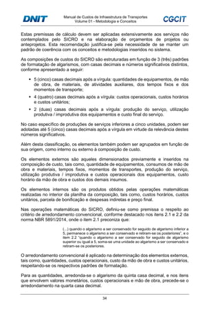 Manual de Custos de Infraestrutura de Transportes
Volume 01 - Metodologia e Conceitos
34
Estas premissas de cálculo devem ser aplicadas extensivamente aos serviços não
contemplados pelo SICRO e na elaboração de orçamentos de projetos ou
anteprojetos. Esta recomendação justifica-se pela necessidade de se manter um
padrão de coerência com os conceitos e metodologias inseridos no sistema.
As composições de custos do SICRO são estruturadas em função de 3 (três) padrões
de formatação de algarismos, com casas decimais e números significativos distintos,
conforme apresentado a seguir:
5 (cinco) casas decimais após a vírgula: quantidades de equipamentos, de mão
de obra, de materiais, de atividades auxiliares, dos tempos fixos e dos
momentos de transporte;
4 (quatro) casas decimais após a vírgula: custos operacionais, custos horários
e custos unitários;
2 (duas) casas decimais após a vírgula: produção do serviço, utilização
produtiva / improdutiva dos equipamentos e custo final do serviço.
No caso específico de produções de serviços inferiores a cinco unidades, podem ser
adotadas até 5 (cinco) casas decimais após a vírgula em virtude da relevância destes
números significativos.
Além desta classificação, os elementos também podem ser agrupados em função de
sua origem, como interno ou externo à composição de custo.
Os elementos externos são aqueles dimensionados previamente e inseridos na
composição de custo, tais como, quantidade de equipamentos, consumos de mão de
obra e materiais, tempos fixos, momentos de transportes, produção do serviço,
utilização produtiva / improdutiva e custos operacionais dos equipamentos, custo
horário da mão de obra e custos dos demais insumos.
Os elementos internos são os produtos obtidos pelas operações matemáticas
realizadas no interior da planilha da composição, tais como, custos horários, custos
unitários, parcela de bonificação e despesas indiretas e preço final.
Nas operações matemáticas do SICRO, definiu-se como premissa o respeito ao
critério de arredondamento convencional, conforme destacado nos itens 2.1 e 2.2 da
norma NBR 5891/2014, onde o item 2.1 preconiza que:
(...) quando o algarismo a ser conservado for seguido de algarismo inferior a
5, permanece o algarismo a ser conservado e retiram-se os posteriores”, e o
item 2.2 “quando o algarismo a ser conservado for seguido de algarismo
superior ou igual a 5, soma-se uma unidade ao algarismo a ser conservado e
retiram-se os posteriores.
O arredondamento convencional é aplicado na determinação dos elementos externos,
tais como, quantidades, custos operacionais, custo da mão de obra e custos unitários,
respeitando-se os respectivos padrões de formatação.
Para as quantidades, arredonda-se o algarismo da quinta casa decimal, e nos itens
que envolvem valores monetários, custos operacionais e mão de obra, precede-se o
arredondamento na quarta casa decimal.
 
