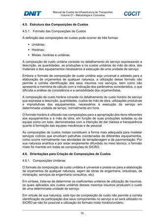 Manual de Custos de Infraestrutura de Transportes
Volume 01 - Metodologia e Conceitos
35
4.5. Estrutura das Composições de Custos
4.5.1. Formato das Composições de Custos
A definição das composições de custos pode ocorrer de três formas:
Unitárias;
Horárias;
Mistas: horárias e unitárias.
A composição de custo unitária consiste no detalhamento do serviço expressando a
descrição, as quantidades, as produções e os custos unitários da mão de obra, dos
materiais e dos equipamentos necessários à execução de uma unidade de serviço.
Embora o formato de composição de custo unitária seja universal e adotado para a
elaboração de orçamentos de qualquer natureza, a utilização desse formato não
permite a correta identificação dos seus insumos nos serviços, bem como não
apresenta a memória de cálculo com a indicação dos parâmetros considerados, o que
dificulta a análise de consistência e a sensibilidade dos orçamentistas.
A composição de custo horária consiste no detalhamento do custo horário do serviço
que expresse a descrição, quantidades, custos de mão de obra, utilizações produtivas
e improdutivas dos equipamentos, necessários à execução do serviço em
determinada unidade de tempo, normalmente em hora.
O formato horário é utilizado nas composições para a apropriação dos itens referentes
aos equipamentos e à mão de obra, em função de suas produções isoladas ou da
equipe como um todo, demonstradas com a intenção de dar clareza e transparência
quanto à formação das equipes mecânicas e de pessoal.
As composições de custos mistas constituem a forma mais adequada para modelar
serviços cíclicos que envolvam patrulhas coordenadas de diferentes equipamentos,
como ocorre normalmente nas atividades de terraplenagem e de pavimentação. Por
sua natureza analítica e por estar amplamente difundido no meio técnico, o formato
misto foi mantido em todas as composições do SICRO.
4.6. Orientações para Criação de Composições de Custos
4.6.1. Composições Unitárias
O formato da composição de custo unitária é universal e presta-se para a elaboração
de orçamentos de qualquer natureza, sejam de obras de engenharia, industriais, de
mineração, serviços de engenharia consultiva, etc).
Em síntese, trata-se de determinar os coeficientes unitários de utilização de insumos,
os quais aplicados aos custos unitários desses mesmos insumos produzem o custo
de uma determinada unidade de serviço.
Em virtude de sua natureza, este tipo de composição de custo não permite a correta
identificação da participação dos seus componentes no serviço e só será utilizado no
SICRO se não for possível a utilização do formato misto horário/unitário.
 