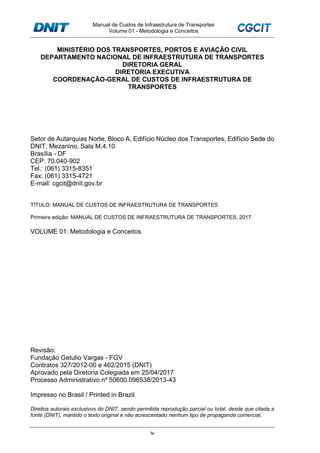 Manual de Custos de Infraestrutura de Transportes
Volume 01 - Metodologia e Conceitos
iv
MINISTÉRIO DOS TRANSPORTES, PORTOS E AVIAÇÃO CIVIL
DEPARTAMENTO NACIONAL DE INFRAESTRUTURA DE TRANSPORTES
DIRETORIA GERAL
DIRETORIA EXECUTIVA
COORDENAÇÃO-GERAL DE CUSTOS DE INFRAESTRUTURA DE
TRANSPORTES
Setor de Autarquias Norte, Bloco A, Edifício Núcleo dos Transportes, Edifício Sede do
DNIT, Mezanino, Sala M.4.10
Brasília - DF
CEP: 70.040-902
Tel.: (061) 3315-8351
Fax: (061) 3315-4721
E-mail: cgcit@dnit.gov.br
TÍTULO: MANUAL DE CUSTOS DE INFRAESTRUTURA DE TRANSPORTES
Primeira edição: MANUAL DE CUSTOS DE INFRAESTRUTURA DE TRANSPORTES, 2017
VOLUME 01: Metodologia e Conceitos
Revisão:
Fundação Getulio Vargas - FGV
Contratos 327/2012-00 e 462/2015 (DNIT)
Aprovado pela Diretoria Colegiada em 25/04/2017
Processo Administrativo nº 50600.096538/2013-43
Impresso no Brasil / Printed in Brazil
Direitos autorais exclusivos do DNIT, sendo permitida reprodução parcial ou total, desde que citada a
fonte (DNIT), mantido o texto original e não acrescentado nenhum tipo de propaganda comercial.
 