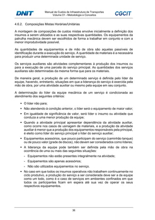 Manual de Custos de Infraestrutura de Transportes
Volume 01 - Metodologia e Conceitos
36
4.6.2. Composições Mistas Horárias/Unitárias
A montagem de composições de custos mistas envolve inicialmente a definição dos
insumos a serem utilizados e as suas respectivas quantidades. Os equipamentos da
patrulha mecânica devem ser escolhidos de forma a trabalhar em conjunto e com a
menor improdutividade possível.
As quantidades de equipamentos e de mão de obra são aquelas passíveis de
identificação durante a execução do serviço. A quantidade de materiais é a necessária
para produzir uma determinada unidade de serviço.
Os serviços auxiliares são atividades complementares à produção dos insumos ou
para a execução de uma parcela do serviço principal. As quantidades dos serviços
auxiliares são determinadas da mesma forma que para os materiais.
De maneira geral, a produção de um determinado serviço é definida pelo líder da
equipe, havendo, entretanto, situações em que a liderança do serviço é exercida pela
mão de obra, por uma atividade auxiliar ou mesmo pela equipe em seu conjunto.
A determinação do líder da equipe mecânica de um serviço é condicionada ao
atendimento dos seguintes critérios:
O líder não para;
Não atendendo à condição anterior, o líder será o equipamento de maior valor;
Em igualdade de significância de valor, será líder o insumo ou atividade que
conduza a uma menor produção da equipe;
Quando a atividade principal apresentar dependência da atividade auxiliar,
como ocorre nos casos de usinagem de materiais, e a produção da atividade
auxiliar é menor que a produção dos equipamentos responsáveis pela principal,
é eleito como líder do serviço principal o líder do serviço auxiliar;
Equipamentos acessórios, que pouco participam do serviço (caminhão tanque)
ou de pouco valor (grade de discos), não devem ser considerados como líderes;
A liderança da equipe pode também ser definida pela mão de obra na
ocorrência de uma ou mais das seguintes situações:
- Equipamentos não estão presentes integralmente na atividade;
- Equipamentos são apenas acessórios;
- Não são utilizados equipamentos no serviço.
No caso em que todos os insumos operativos não trabalhem continuamente no
ciclo produtivo, a produção do serviço a ser considerada deve ser a da equipe
como um todo, como é o caso de serviços em ambientes confinados em que
todos os participantes ficam em espera até sua vez de operar os seus
respectivos equipamentos.
 