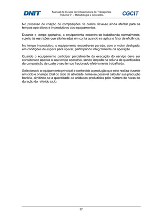 Manual de Custos de Infraestrutura de Transportes
Volume 01 - Metodologia e Conceitos
37
No processo de criação de composições de custos deve-se ainda atentar para os
tempos operativos e improdutivos dos equipamentos.
Durante o tempo operativo, o equipamento encontra-se trabalhando normalmente,
sujeito às restrições que são levadas em conta quando se aplica o fator de eficiência.
No tempo improdutivo, o equipamento encontra-se parado, com o motor desligado,
em condições de espera para operar, participando integralmente da operação.
Quando o equipamento participar parcialmente da execução do serviço deve ser
considerado apenas o seu tempo operativo, sendo lançado na coluna de quantidades
da composição de custo o seu tempo fracionado efetivamente trabalhado.
Selecionado o equipamento principal e conhecida a produção que este realiza durante
um ciclo e o tempo total do ciclo da atividade, torna-se possível calcular sua produção
horária, dividindo-se a quantidade de unidades produzidas pelo número de horas de
duração do referido ciclo.
 