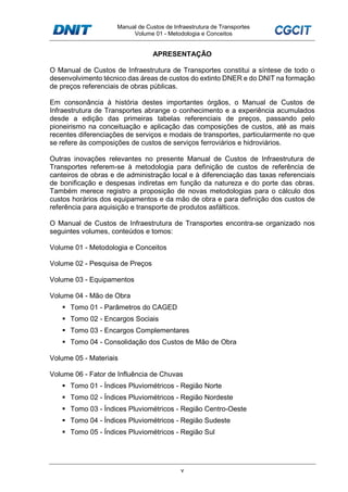 Manual de Custos de Infraestrutura de Transportes
Volume 01 - Metodologia e Conceitos
v
APRESENTAÇÃO
O Manual de Custos de Infraestrutura de Transportes constitui a síntese de todo o
desenvolvimento técnico das áreas de custos do extinto DNER e do DNIT na formação
de preços referenciais de obras públicas.
Em consonância à história destes importantes órgãos, o Manual de Custos de
Infraestrutura de Transportes abrange o conhecimento e a experiência acumulados
desde a edição das primeiras tabelas referenciais de preços, passando pelo
pioneirismo na conceituação e aplicação das composições de custos, até as mais
recentes diferenciações de serviços e modais de transportes, particularmente no que
se refere às composições de custos de serviços ferroviários e hidroviários.
Outras inovações relevantes no presente Manual de Custos de Infraestrutura de
Transportes referem-se à metodologia para definição de custos de referência de
canteiros de obras e de administração local e à diferenciação das taxas referenciais
de bonificação e despesas indiretas em função da natureza e do porte das obras.
Também merece registro a proposição de novas metodologias para o cálculo dos
custos horários dos equipamentos e da mão de obra e para definição dos custos de
referência para aquisição e transporte de produtos asfálticos.
O Manual de Custos de Infraestrutura de Transportes encontra-se organizado nos
seguintes volumes, conteúdos e tomos:
Volume 01 - Metodologia e Conceitos
Volume 02 - Pesquisa de Preços
Volume 03 - Equipamentos
Volume 04 - Mão de Obra
Tomo 01 - Parâmetros do CAGED
Tomo 02 - Encargos Sociais
Tomo 03 - Encargos Complementares
Tomo 04 - Consolidação dos Custos de Mão de Obra
Volume 05 - Materiais
Volume 06 - Fator de Influência de Chuvas
Tomo 01 - Índices Pluviométricos - Região Norte
Tomo 02 - Índices Pluviométricos - Região Nordeste
Tomo 03 - Índices Pluviométricos - Região Centro-Oeste
Tomo 04 - Índices Pluviométricos - Região Sudeste
Tomo 05 - Índices Pluviométricos - Região Sul
 