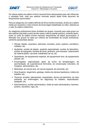 Manual de Custos de Infraestrutura de Transportes
Volume 01 - Metodologia e Conceitos
50
Os valores abaixo do salário mínimo nacional foram desprezados para não influenciar
o resultado final, visto que salários nominais abaixo deste limite decorrem de
lançamentos equivocados.
Para as categorias com salário definido de forma horária (horistas), dividiu-se o salário
médio por duzentos e vinte (número de horas legais trabalhadas no mês), obtendo-se
o valor do salário médio/hora.
As categorias profissionais foram divididas em grupos, havendo para cada grupo um
teto salarial (calculado a partir de três vezes o desvio padrão positivo), evitando assim,
como no corte do salário mínimo nacional, lançamentos de dados equivocados. A
definição dos grupos foi dada por critérios de similaridade de função profissional,
conforme apresentado abaixo:
Oficiais: blaster, carpinteiro, eletricista, montador, pintor, pedreiro, serralheiro,
soldador, etc;
Ajudantes: auxiliar de blaster, ajudante especializado, auxiliar de laboratório,
auxiliar de topografia, frentista de túnel, jardineiro, pré-marcador, selecionador
de material pétreo, servente, trabalhador de via, etc;
Operadores: de equipamento especial, de equipamento leve, de equipamento
pesado, etc;
Encarregados: especializado, geral, de turma, de terraplenagem, de
pavimentação, de superestrutura ferroviária, de conservação rodoviária, de
mergulho, administrativo, etc;
Motoristas: de veículo leve, de veículo especial, de caminhão, etc;
Nível Superior: engenheiro, geólogo, médico de câmara hiperbárica, médico do
trabalho, etc;
Técnicos: armador, laboratorista, mergulhador, técnico de batimetria, de meio
ambiente, em enfermagem, em segurança do trabalho, especializado,
topógrafo, etc;
Administrativos: auxiliar administrativo, chefe do setor administrativo, faxineiro,
porteiro, secretária, vigia, etc.
 
