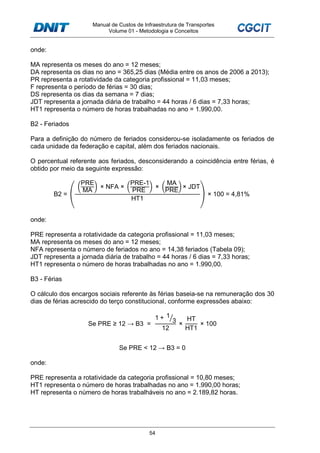 Manual de Custos de Infraestrutura de Transportes
Volume 01 - Metodologia e Conceitos
54
onde:
MA representa os meses do ano = 12 meses;
DA representa os dias no ano = 365,25 dias (Média entre os anos de 2006 a 2013);
PR representa a rotatividade da categoria profissional = 11,03 meses;
F representa o período de férias = 30 dias;
DS representa os dias da semana = 7 dias;
JDT representa a jornada diária de trabalho = 44 horas / 6 dias = 7,33 horas;
HT1 representa o número de horas trabalhadas no ano = 1.990,00.
B2 - Feriados
Para a definição do número de feriados considerou-se isoladamente os feriados de
cada unidade da federação e capital, além dos feriados nacionais.
O percentual referente aos feriados, desconsiderando a coincidência entre férias, é
obtido por meio da seguinte expressão:
B2 = (
PRE
MA
× NFA ×
PRE-1
PRE
×
MA
PRE
× JDT
HT1
) × 100 = 4,81%
onde:
PRE representa a rotatividade da categoria profissional = 11,03 meses;
MA representa os meses do ano = 12 meses;
NFA representa o número de feriados no ano = 14,38 feriados (Tabela 09);
JDT representa a jornada diária de trabalho = 44 horas / 6 dias = 7,33 horas;
HT1 representa o número de horas trabalhadas no ano = 1.990,00.
B3 - Férias
O cálculo dos encargos sociais referente às férias baseia-se na remuneração dos 30
dias de férias acrescido do terço constitucional, conforme expressões abaixo:
Se PRE ≥ 12 → B3 =
1 + 1
3⁄
12
×
HT
HT1
× 100
Se PRE < 12 → B3 = 0
onde:
PRE representa a rotatividade da categoria profissional = 10,80 meses;
HT1 representa o número de horas trabalhadas no ano = 1.990,00 horas;
HT representa o número de horas trabalháveis no ano = 2.189,82 horas.
 