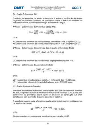 Manual de Custos de Infraestrutura de Transportes
Volume 01 - Metodologia e Conceitos
55
B4 - Auxílio Enfermidade (B4)
O cálculo do percentual de auxílio enfermidade é realizado em função dos dados
originários do Anuário Estatístico da Previdência Social - AEPS do Ministério da
Previdência Social, conforme metodologia apresentada a seguir.
1º Passo - Determinação do Percentual Obtido (PO)
PO =
NAD
NCE
× 100 =
178.272
4.751.119
× 100 = 3,75%
onde:
NAD representa o número de auxílios doença concedidos = 178.272 (AEPS/2012);
NCE representa o número de contribuintes empregados = 4.751.119 (AEPS/2012).
2º Passo - Determinação do número de dias de auxílio enfermidade (DAE)
DAE = PO × DAD = 3,75 % × 15 = 0,56
onde:
DAD representa o número de auxílio doença pagos pelo empregador = 15.
3º Passo - Determinação do Auxílio Enfermidade
B4 =
((DAE + 2) × JDT)
HT1
× 100 = 0,94%
onde:
JDT representa a jornada diária de trabalho = 44 horas / 6 dias = 7,33 horas;
HT1 representa o número de horas trabalhadas no ano = 1.990,00 horas.
B5 - Auxílio Acidente de Trabalho
Em casos de acidentes de trabalho, o empregador arca com os custos dos primeiros
15 dias. Segundo o Anuário Estatístico da Previdência Social de 2012, 8,95% dos
contribuintes da previdência social ligados às atividades de construção civil foram
beneficiados com a emissão de auxílio acidente de trabalho.
A parcela de encargo social referente ao auxílio acidente de trabalho é obtida por meio
da seguinte expressão:
B5 =
((BAA × 15) × JDT)
HT1
× 100 = 0,49%
onde:
BAA representa a porcentagem de beneficiados com o auxílio = 8,95.
 