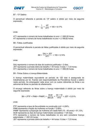 Manual de Custos de Infraestrutura de Transportes
Volume 01 - Metodologia e Conceitos
57
B7 - 13º Salário
O percentual referente à parcela do 13º salário é obtido por meio da seguinte
expressão:
B7 =
1
12
×
HT
HT1
× 100 = 9,17%
onde:
HT1 representa o número de horas trabalhadas no ano = 1.990,00 horas;
HT representa o número de horas trabalháveis no ano = 2.189,82 horas.
B8 - Faltas Justificadas
O percentual referente à parcela de faltas justificadas é obtido por meio da seguinte
expressão:
B8 =
DAJ × JDT
HT1
× 100 = 0,74%
onde:
DAJ representa o número de dias de ausência justificada = 2 dias;
JDT representa a jornada diária de trabalho = 44 horas / 6 dias = 7,33 horas;
HT1 representa o número de horas trabalhadas no ano = 1.990,00 horas.
B9 - Férias Sobre a Licença Maternidade
A licença maternidade equivalente ao período de 120 dias é assegurada às
trabalhadoras por lei, ficando sob responsabilidade da Previdência Social o salário
neste período. Ao empregador cabe arcar com os custos referentes às férias e ao
adicional de férias no período do afastamento.
O encargo referente às férias sobre a licença maternidade é obtido por meio da
seguinte expressão:
B9 = (PTF × PNM × PNMF) ×
DLM
365,25
×
30 + 10
HT3
× JDT = 0,01%
onde:
PTF representa a taxa de fecundidade na construção civil = 4,94%;
PNM representa a fração de mulheres na função = 2,68%;
PNMF representa a proporção de mulheres em idade fértil (15 - 49 anos) = 91,12%;
DLM representa os dias de licença maternidade concedidos = 120 dias;
HT3 representa o número de horas trabalhadas no ano sem considerar licença
paternidade = 1.991,63 horas;
JDT representa a jornada diária de trabalho = 44 horas / 6 dias = 7,33 horas.
 