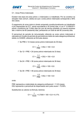 Manual de Custos de Infraestrutura de Transportes
Volume 01 - Metodologia e Conceitos
59
C1 - Aviso Prévio Indenizado
Existem dois tipos de aviso prévio: o indenizado e o trabalhado. Por se constituir na
situação mais comum, adotou-se que o aviso prévio indenizado corresponde a 90%
dos casos.
O pagamento do aviso prévio é direito amparado constitucionalmente ao trabalhador
e por disposições da CLT, sendo equivalente a 30 (trinta) dias. A Lei nº 12.506/2011
prevê o acréscimo de 3 (três) dias por ano de serviço prestado na mesma empresa
até o máximo de 60 (sessenta) dias, perfazendo um total de até 90 (noventa) dias.
O percentual da parcela de remuneração referente ao aviso prévio indenizado é
calculado em função do período de permanência médio de cada categoria profissional,
obtido no CAGED, utilizando as fórmulas abaixo:
Se PRE ≤ 12 meses (aviso prévio indenizado de 30 dias)
C1 =
1
PRE
× DSJ × 100 × 0,9
Se 12 < PRE < 24 (aviso prévio indenizado de 33 dias)
C1 =
1,1
PRE
× DSJ × 100 × 0,9
Se 24 < PRE < 36 (aviso prévio indenizado de 36 dias)
C1 =
1,2
PRE
× DSJ × 100 × 0,9
Se 36 < PRE < 48 (aviso prévio indenizado de 39 dias)
C1 =
1,3
PRE
× DSJ × 100 × 0,9
onde:
PRE representa a rotatividade da categoria profissional = 11,03 meses;
DSJ representa o percentual de dispensados sem justa causa = 75,59%.
Substituindo os valores na fórmula, teremos:
C1 =
1
10,03
× 0,7559 × 100 × 0,9 = 6,17%
 