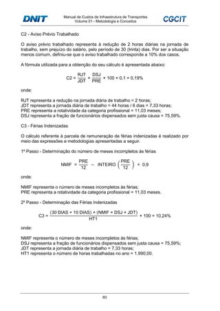 Manual de Custos de Infraestrutura de Transportes
Volume 01 - Metodologia e Conceitos
60
C2 - Aviso Prévio Trabalhado
O aviso prévio trabalhado representa à redução de 2 horas diárias na jornada de
trabalho, sem prejuízo do salário, pelo período de 30 (trinta) dias. Por ser a situação
menos comum, definiu-se que o aviso trabalhado corresponde a 10% dos casos.
A fórmula utilizada para a obtenção do seu cálculo é apresentada abaixo:
C2 =
RJT
JDT
×
DSJ
PRE
× 100 × 0,1 = 0,19%
onde:
RJT representa a redução na jornada diária de trabalho = 2 horas;
JDT representa a jornada diária de trabalho = 44 horas / 6 dias = 7,33 horas;
PRE representa a rotatividade da categoria profissional = 11,03 meses;
DSJ representa a fração de funcionários dispensados sem justa causa = 75,59%.
C3 - Férias Indenizadas
O cálculo referente à parcela de remuneração de férias indenizadas é realizado por
meio das expressões e metodologias apresentadas a seguir.
1º Passo - Determinação do número de meses incompletos às férias
NMIF =
PRE
12
− INTEIRO
PRE
12
= 0,9
onde:
NMIF representa o número de meses incompletos às férias;
PRE representa a rotatividade da categoria profissional = 11,03 meses.
2º Passo - Determinação das Férias Indenizadas
C3 =
(30 DIAS + 10 DIAS) × (NMIF × DSJ × JDT)
HT1
× 100 = 10,24%
onde:
NMIF representa o número de meses incompletos às férias;
DSJ representa a fração de funcionários dispensados sem justa causa = 75,59%;
JDT representa a jornada diária de trabalho = 7,33 horas;
HT1 representa o número de horas trabalhadas no ano = 1.990,00.
 