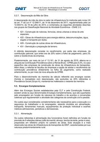 Manual de Custos de Infraestrutura de Transportes
Volume 01 - Metodologia e Conceitos
65
5.2.7. Desoneração da Mão de Obra
A desoneração da mão de obra no setor de infraestrutura foi instituída pelo inciso VII
do art. 7º da Lei nº 12.546/11, de 14 de dezembro de 2011, regulamentada pela Lei
12.844/13, de 19 de julho de 2013, e contemplou as seguintes atividades descritas
nos grupos da Classificação Nacional de Atividade Econômica - CNAE 2.0:
421 - Construção de rodovias, ferrovias, obras urbanas e obras de arte
especiais;
422 - Obras de infraestrutura para energia elétrica, telecomunicações, água,
esgoto e transporte por dutos;
429 - Construção de outras obras de infraestrutura;
431 - Demolição e preparação de terreno.
A referida desoneração consiste no recolhimento, por parte das empresas, da
contribuição patronal, que antes era de 20% sobre a folha de pagamento, para 2%
sobre a receita bruta da empresa.
Posteriormente, por meio da Lei nº 13.161, de 31 de agosto de 2015, alterou-se a
alíquota da Contribuição Previdência sobre a Renda Bruta - CPRB para 4,5%, no caso
específico das empresas de construção de obras de infraestrutura de transportes.
Além disso, a referida lei facultou às empresas a opção de adotar o recolhimento da
contribuição previdência diretamente na folha de pagamento, como realizado
anteriormente, ou por meio da nova alíquota da CPRB.
Para o desenvolvimento da memória de cálculo referente aos encargos sociais
(horista e mensalista) com desoneração, são excluídos os 20% referentes à
Previdência Social (Grupo A), mantendo-se inalterados o restante da memória.
5.3. Encargos Complementares
Além dos Encargos Sociais estabelecidos pela CLT e pela Constituição Federal,
existem ainda os aqui denominados Encargos Complementares, que são suportados
pelo empregador em função da natureza do trabalho e de acordos e convenções
coletivas que regulamentam a atividade das categorias da construção civil e pesada.
Os custos aqui considerados complementares são necessários para a execução e a
segurança do trabalhador e do empregador, estando divididos em alimentação,
transporte, ferramentas manuais, equipamentos de proteção individual e exames
médicos admissionais, periódicos e demissionais.
5.3.1. Alimentação
Os custos referentes à alimentação dos funcionários foram definidos em função da
previsão de 5 refeições diárias (café da manhã, almoço, lanche da tarde, jantar e ceia),
preparadas em refeitório próprio no canteiro de obras. Esta situação é a mais
observada nas obras de infraestrutura de transportes do DNIT, caracterizadas por sua
natureza predominantemente rural.
 