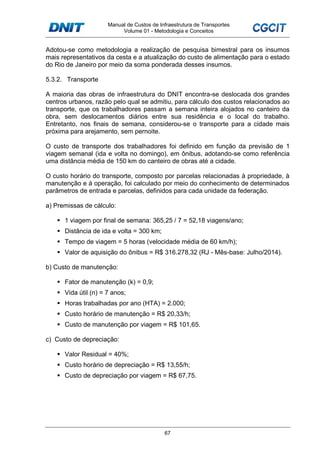 Manual de Custos de Infraestrutura de Transportes
Volume 01 - Metodologia e Conceitos
67
Adotou-se como metodologia a realização de pesquisa bimestral para os insumos
mais representativos da cesta e a atualização do custo de alimentação para o estado
do Rio de Janeiro por meio da soma ponderada desses insumos.
5.3.2. Transporte
A maioria das obras de infraestrutura do DNIT encontra-se deslocada dos grandes
centros urbanos, razão pelo qual se admitiu, para cálculo dos custos relacionados ao
transporte, que os trabalhadores passam a semana inteira alojados no canteiro da
obra, sem deslocamentos diários entre sua residência e o local do trabalho.
Entretanto, nos finais de semana, considerou-se o transporte para a cidade mais
próxima para arejamento, sem pernoite.
O custo de transporte dos trabalhadores foi definido em função da previsão de 1
viagem semanal (ida e volta no domingo), em ônibus, adotando-se como referência
uma distância média de 150 km do canteiro de obras até a cidade.
O custo horário do transporte, composto por parcelas relacionadas à propriedade, à
manutenção e à operação, foi calculado por meio do conhecimento de determinados
parâmetros de entrada e parcelas, definidos para cada unidade da federação.
a) Premissas de cálculo:
1 viagem por final de semana: 365,25 / 7 = 52,18 viagens/ano;
Distância de ida e volta = 300 km;
Tempo de viagem = 5 horas (velocidade média de 60 km/h);
Valor de aquisição do ônibus = R$ 316.278,32 (RJ - Mês-base: Julho/2014).
b) Custo de manutenção:
Fator de manutenção (k) = 0,9;
Vida útil (n) = 7 anos;
Horas trabalhadas por ano (HTA) = 2.000;
Custo horário de manutenção = R$ 20,33/h;
Custo de manutenção por viagem = R$ 101,65.
c) Custo de depreciação:
Valor Residual = 40%;
Custo horário de depreciação = R$ 13,55/h;
Custo de depreciação por viagem = R$ 67,75.
 