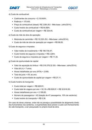 Manual de Custos de Infraestrutura de Transportes
Volume 01 - Metodologia e Conceitos
68
d) Custo de combustível:
Coeficientes de consumo = 0,18 l/kWh;
Potência = 175 kW;
Preço do combustível (diesel): R$ 2,06/l (RJ - Mês-base: Julho/2014);
Custo horário de combustível = R$ 64,89/h;
Custo de combustível por viagem = R$ 324,45.
e) Custo da mão de obra de operação:
Motorista de caminhão = R$ 19,33/h (RJ - Mês-base: Julho/2014);
Custo da mão de obra de operação por viagem = R$ 96,65.
f) Custo de seguros e impostos:
Valor médio de investimento = R$ 180.730,47;
Custo horário de seguros e impostos = R$ 2,26/h;
Custo de seguros e impostos por viagem = R$ 11,30.
g) Custo de oportunidade de capital:
Valor de aquisição do ônibus = R$ 316.278,32 (RJ - Mês-base: Julho/2014);
Vida útil (n) = 7 anos;
Horas trabalhadas por ano (HTA) = 2.000;
Taxa de juros = 6% ao ano;
Custo de oportunidade de capital por viagem = R$ 27,11.
h) Custo horário do transporte:
Custo total por viagem = R$ 628,91;
Custo total de viagens por ano = 52,18 x R$ 628,91 = R$ 32.816,50;
Horas trabalháveis por ano = 2.189,82;
Número de passageiros = 42 (lotação de 47 passageiros, 10% de vacância);
Custo horário do transporte = R$ 0,36.
Em caso de obras urbanas, onde não se preveja a possibilidade de alojamento direto
dos funcionários nos canteiros, o orçamentista deve prever o custo com fornecimento
de vale transporte, a ser pesquisado no próprio local da obra.
 