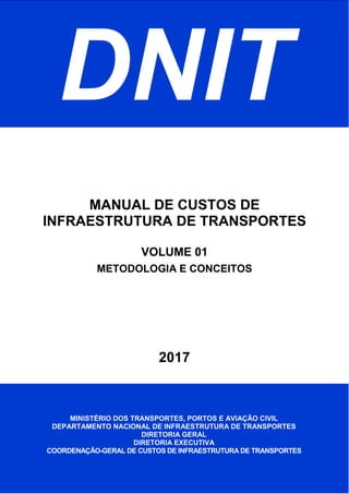DNIT
2017
MANUAL DE CUSTOS DE
INFRAESTRUTURA DE TRANSPORTES
VOLUME 01
METODOLOGIA E CONCEITOS
MINISTÉRIO DOS TRANSPORTES, PORTOS E AVIAÇÃO CIVIL
DEPARTAMENTO NACIONAL DE INFRAESTRUTURA DE TRANSPORTES
DIRETORIA GERAL
DIRETORIA EXECUTIVA
COORDENAÇÃO-GERAL DE CUSTOS DE INFRAESTRUTURA DE TRANSPORTES
 
