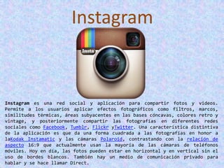Instagram
Instagram es una red social y aplicación para compartir fotos y videos.
Permite a los usuarios aplicar efectos fotográficos como filtros, marcos,
similitudes térmicas, áreas subyacentes en las bases cóncavas, colores retro y
vintage, y posteriormente compartir las fotografías en diferentes redes
sociales como Facebook, Tumblr, Flickr yTwitter. Una característica distintiva
de la aplicación es que da una forma cuadrada a las fotografías en honor a
laKodak Instamatic y las cámaras Polaroid, contrastando con la relación de
aspecto 16:9 que actualmente usan la mayoría de las cámaras de teléfonos
móviles. Hoy en día, las fotos pueden estar en horizontal y en vertical sin el
uso de bordes blancos. También hay un medio de comunicación privado para
hablar y se hace llamar Direct.
 